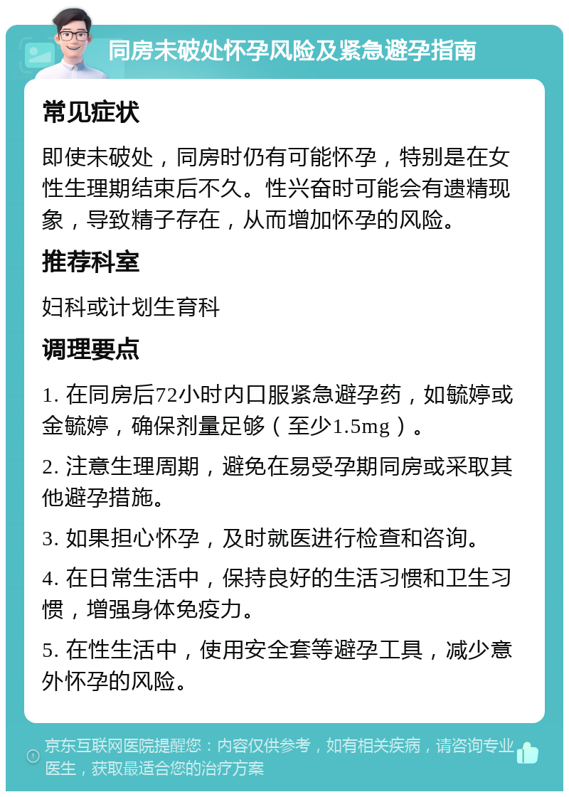 同房未破处怀孕风险及紧急避孕指南 常见症状 即使未破处，同房时仍有可能怀孕，特别是在女性生理期结束后不久。性兴奋时可能会有遗精现象，导致精子存在，从而增加怀孕的风险。 推荐科室 妇科或计划生育科 调理要点 1. 在同房后72小时内口服紧急避孕药，如毓婷或金毓婷，确保剂量足够（至少1.5mg）。 2. 注意生理周期，避免在易受孕期同房或采取其他避孕措施。 3. 如果担心怀孕，及时就医进行检查和咨询。 4. 在日常生活中，保持良好的生活习惯和卫生习惯，增强身体免疫力。 5. 在性生活中，使用安全套等避孕工具，减少意外怀孕的风险。