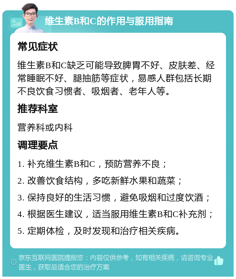 维生素B和C的作用与服用指南 常见症状 维生素B和C缺乏可能导致脾胃不好、皮肤差、经常睡眠不好、腿抽筋等症状，易感人群包括长期不良饮食习惯者、吸烟者、老年人等。 推荐科室 营养科或内科 调理要点 1. 补充维生素B和C，预防营养不良； 2. 改善饮食结构，多吃新鲜水果和蔬菜； 3. 保持良好的生活习惯，避免吸烟和过度饮酒； 4. 根据医生建议，适当服用维生素B和C补充剂； 5. 定期体检，及时发现和治疗相关疾病。