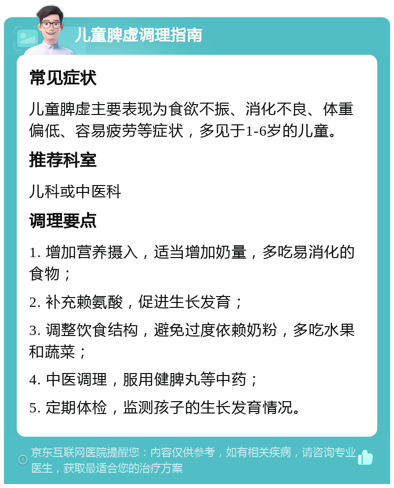 儿童脾虚调理指南 常见症状 儿童脾虚主要表现为食欲不振、消化不良、体重偏低、容易疲劳等症状，多见于1-6岁的儿童。 推荐科室 儿科或中医科 调理要点 1. 增加营养摄入，适当增加奶量，多吃易消化的食物； 2. 补充赖氨酸，促进生长发育； 3. 调整饮食结构，避免过度依赖奶粉，多吃水果和蔬菜； 4. 中医调理，服用健脾丸等中药； 5. 定期体检，监测孩子的生长发育情况。