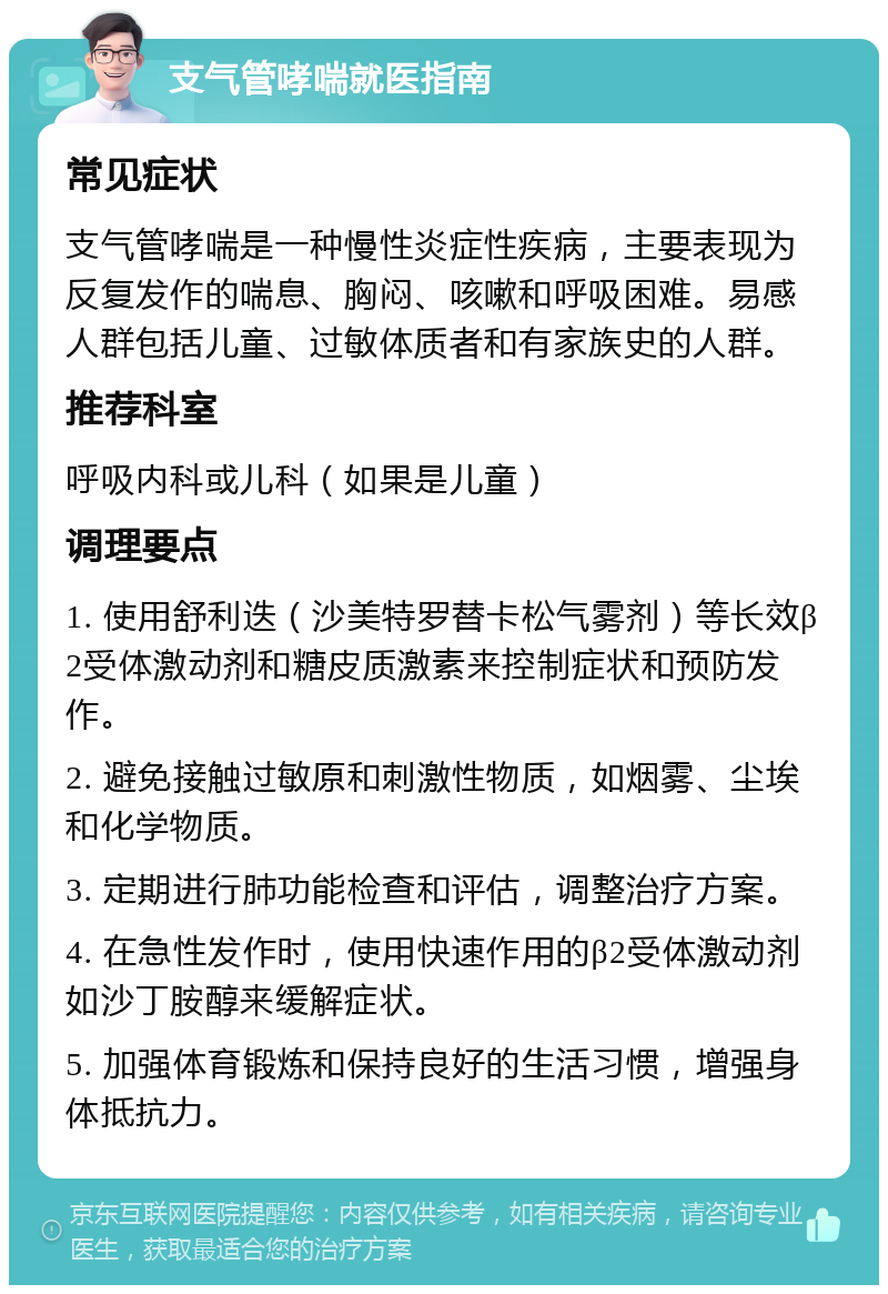 支气管哮喘就医指南 常见症状 支气管哮喘是一种慢性炎症性疾病，主要表现为反复发作的喘息、胸闷、咳嗽和呼吸困难。易感人群包括儿童、过敏体质者和有家族史的人群。 推荐科室 呼吸内科或儿科（如果是儿童） 调理要点 1. 使用舒利迭（沙美特罗替卡松气雾剂）等长效β2受体激动剂和糖皮质激素来控制症状和预防发作。 2. 避免接触过敏原和刺激性物质，如烟雾、尘埃和化学物质。 3. 定期进行肺功能检查和评估，调整治疗方案。 4. 在急性发作时，使用快速作用的β2受体激动剂如沙丁胺醇来缓解症状。 5. 加强体育锻炼和保持良好的生活习惯，增强身体抵抗力。