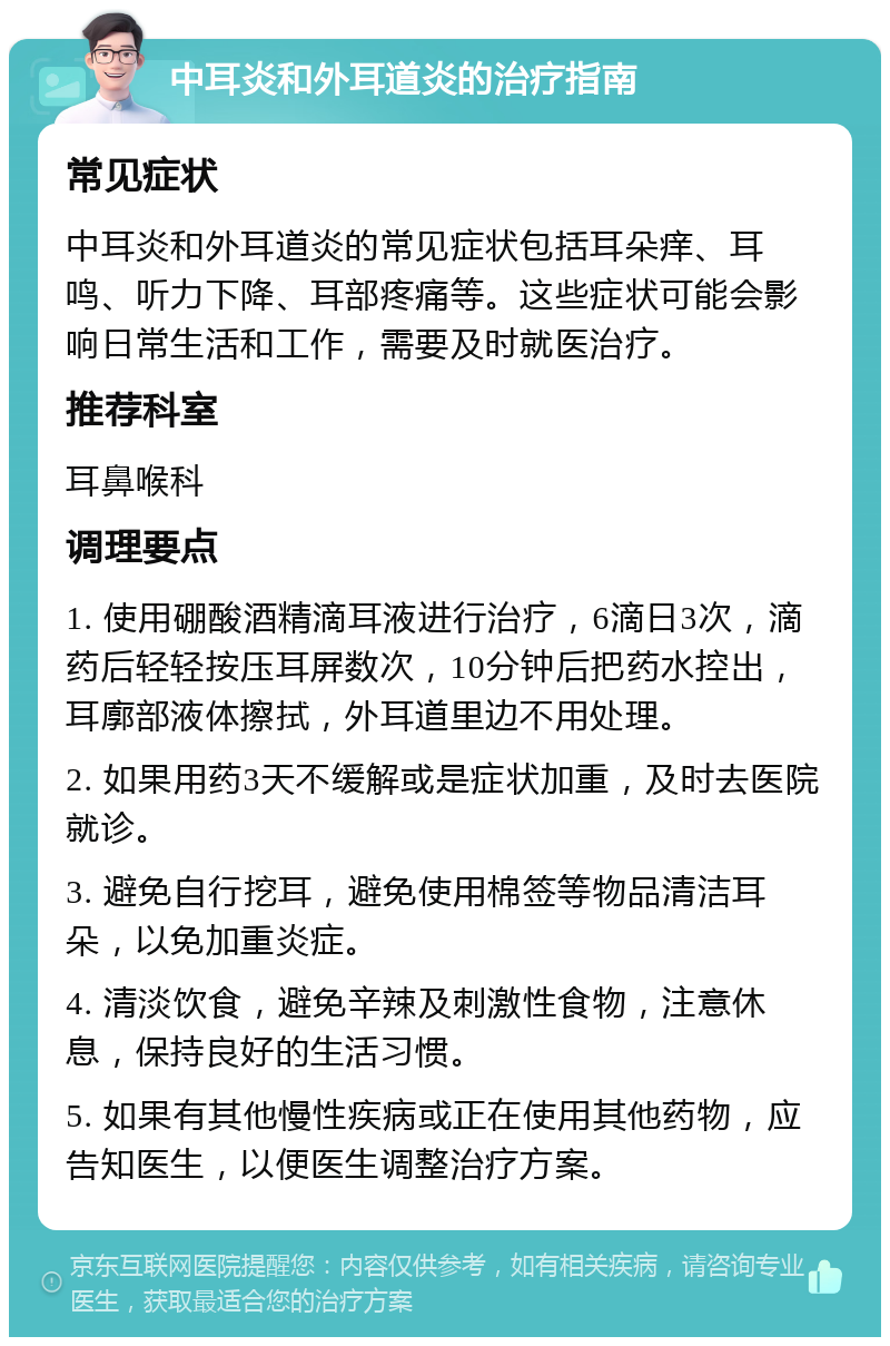 中耳炎和外耳道炎的治疗指南 常见症状 中耳炎和外耳道炎的常见症状包括耳朵痒、耳鸣、听力下降、耳部疼痛等。这些症状可能会影响日常生活和工作，需要及时就医治疗。 推荐科室 耳鼻喉科 调理要点 1. 使用硼酸酒精滴耳液进行治疗，6滴日3次，滴药后轻轻按压耳屏数次，10分钟后把药水控出，耳廓部液体擦拭，外耳道里边不用处理。 2. 如果用药3天不缓解或是症状加重，及时去医院就诊。 3. 避免自行挖耳，避免使用棉签等物品清洁耳朵，以免加重炎症。 4. 清淡饮食，避免辛辣及刺激性食物，注意休息，保持良好的生活习惯。 5. 如果有其他慢性疾病或正在使用其他药物，应告知医生，以便医生调整治疗方案。