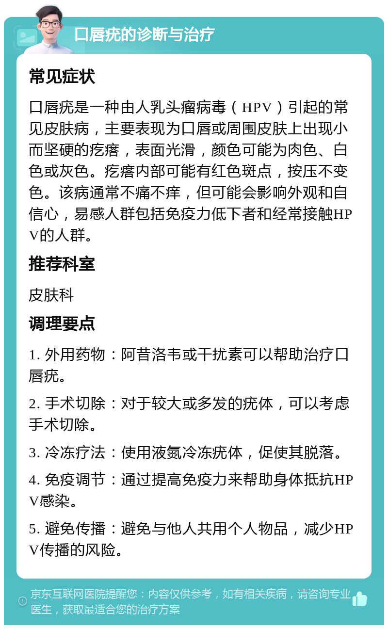 口唇疣的诊断与治疗 常见症状 口唇疣是一种由人乳头瘤病毒（HPV）引起的常见皮肤病，主要表现为口唇或周围皮肤上出现小而坚硬的疙瘩，表面光滑，颜色可能为肉色、白色或灰色。疙瘩内部可能有红色斑点，按压不变色。该病通常不痛不痒，但可能会影响外观和自信心，易感人群包括免疫力低下者和经常接触HPV的人群。 推荐科室 皮肤科 调理要点 1. 外用药物：阿昔洛韦或干扰素可以帮助治疗口唇疣。 2. 手术切除：对于较大或多发的疣体，可以考虑手术切除。 3. 冷冻疗法：使用液氮冷冻疣体，促使其脱落。 4. 免疫调节：通过提高免疫力来帮助身体抵抗HPV感染。 5. 避免传播：避免与他人共用个人物品，减少HPV传播的风险。