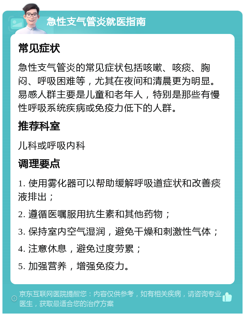 急性支气管炎就医指南 常见症状 急性支气管炎的常见症状包括咳嗽、咳痰、胸闷、呼吸困难等，尤其在夜间和清晨更为明显。易感人群主要是儿童和老年人，特别是那些有慢性呼吸系统疾病或免疫力低下的人群。 推荐科室 儿科或呼吸内科 调理要点 1. 使用雾化器可以帮助缓解呼吸道症状和改善痰液排出； 2. 遵循医嘱服用抗生素和其他药物； 3. 保持室内空气湿润，避免干燥和刺激性气体； 4. 注意休息，避免过度劳累； 5. 加强营养，增强免疫力。