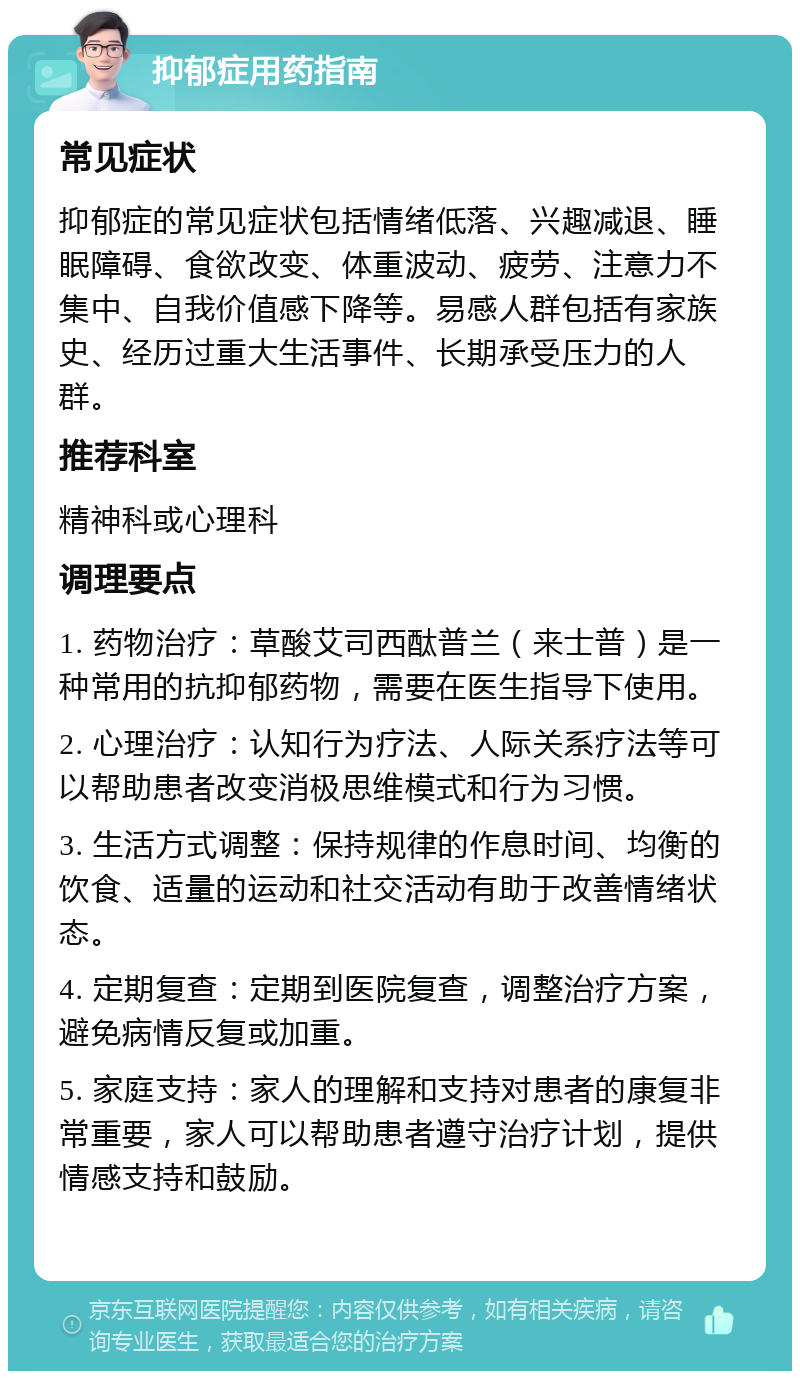 抑郁症用药指南 常见症状 抑郁症的常见症状包括情绪低落、兴趣减退、睡眠障碍、食欲改变、体重波动、疲劳、注意力不集中、自我价值感下降等。易感人群包括有家族史、经历过重大生活事件、长期承受压力的人群。 推荐科室 精神科或心理科 调理要点 1. 药物治疗：草酸艾司西酞普兰（来士普）是一种常用的抗抑郁药物，需要在医生指导下使用。 2. 心理治疗：认知行为疗法、人际关系疗法等可以帮助患者改变消极思维模式和行为习惯。 3. 生活方式调整：保持规律的作息时间、均衡的饮食、适量的运动和社交活动有助于改善情绪状态。 4. 定期复查：定期到医院复查，调整治疗方案，避免病情反复或加重。 5. 家庭支持：家人的理解和支持对患者的康复非常重要，家人可以帮助患者遵守治疗计划，提供情感支持和鼓励。