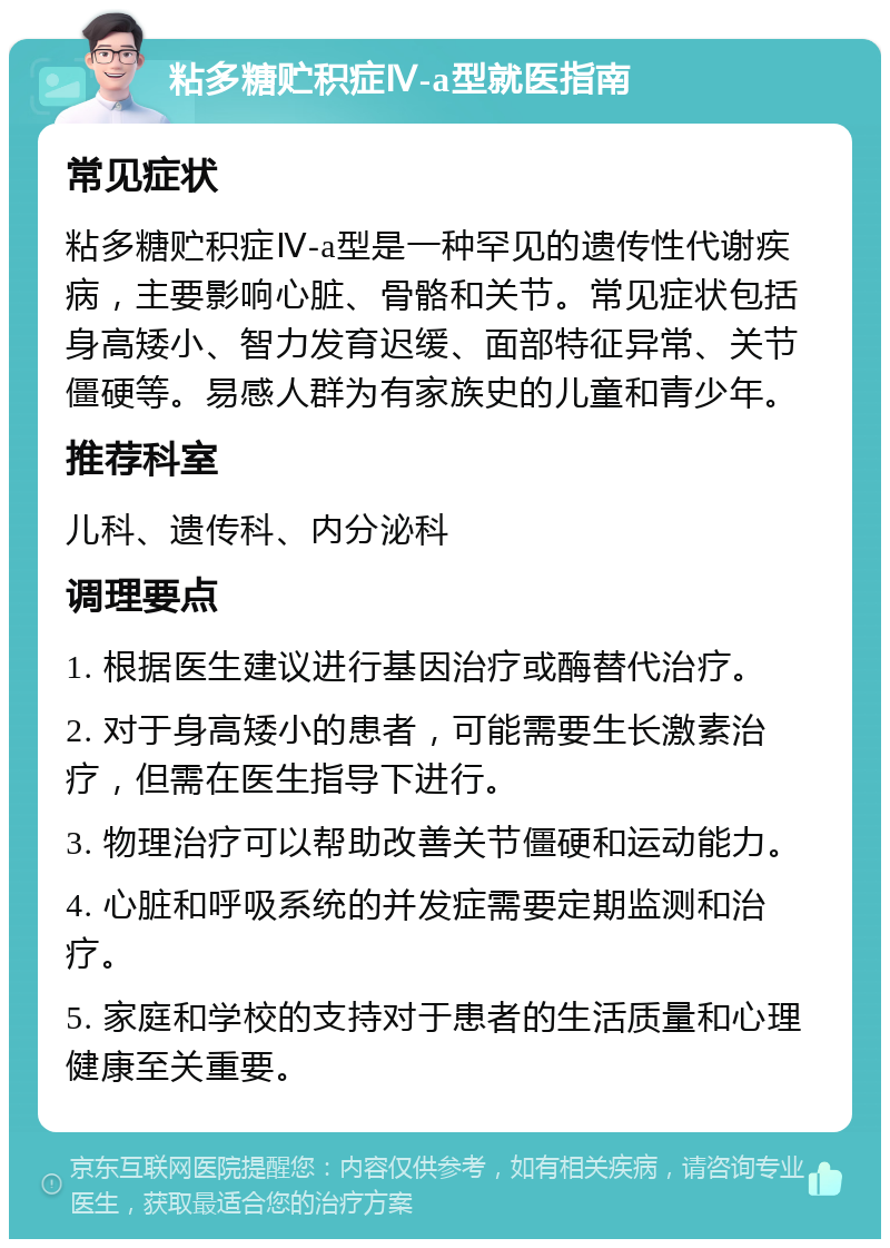 粘多糖贮积症Ⅳ-a型就医指南 常见症状 粘多糖贮积症Ⅳ-a型是一种罕见的遗传性代谢疾病，主要影响心脏、骨骼和关节。常见症状包括身高矮小、智力发育迟缓、面部特征异常、关节僵硬等。易感人群为有家族史的儿童和青少年。 推荐科室 儿科、遗传科、内分泌科 调理要点 1. 根据医生建议进行基因治疗或酶替代治疗。 2. 对于身高矮小的患者，可能需要生长激素治疗，但需在医生指导下进行。 3. 物理治疗可以帮助改善关节僵硬和运动能力。 4. 心脏和呼吸系统的并发症需要定期监测和治疗。 5. 家庭和学校的支持对于患者的生活质量和心理健康至关重要。