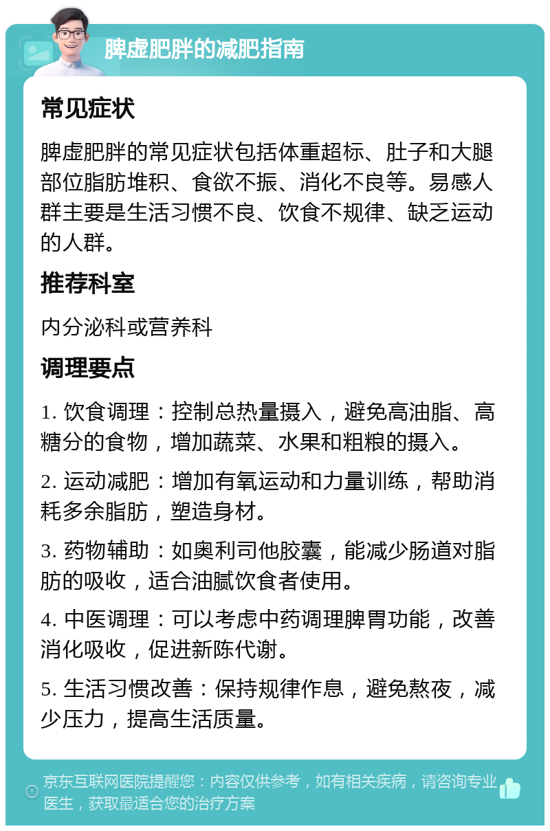 脾虚肥胖的减肥指南 常见症状 脾虚肥胖的常见症状包括体重超标、肚子和大腿部位脂肪堆积、食欲不振、消化不良等。易感人群主要是生活习惯不良、饮食不规律、缺乏运动的人群。 推荐科室 内分泌科或营养科 调理要点 1. 饮食调理：控制总热量摄入，避免高油脂、高糖分的食物，增加蔬菜、水果和粗粮的摄入。 2. 运动减肥：增加有氧运动和力量训练，帮助消耗多余脂肪，塑造身材。 3. 药物辅助：如奥利司他胶囊，能减少肠道对脂肪的吸收，适合油腻饮食者使用。 4. 中医调理：可以考虑中药调理脾胃功能，改善消化吸收，促进新陈代谢。 5. 生活习惯改善：保持规律作息，避免熬夜，减少压力，提高生活质量。