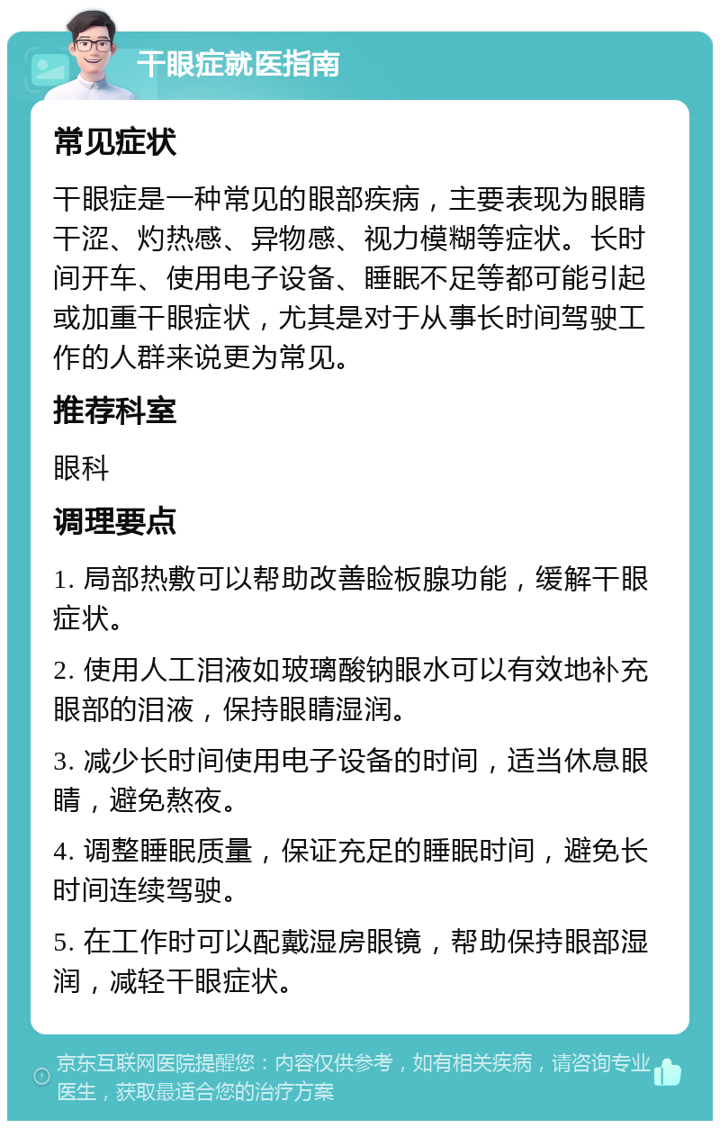 干眼症就医指南 常见症状 干眼症是一种常见的眼部疾病，主要表现为眼睛干涩、灼热感、异物感、视力模糊等症状。长时间开车、使用电子设备、睡眠不足等都可能引起或加重干眼症状，尤其是对于从事长时间驾驶工作的人群来说更为常见。 推荐科室 眼科 调理要点 1. 局部热敷可以帮助改善睑板腺功能，缓解干眼症状。 2. 使用人工泪液如玻璃酸钠眼水可以有效地补充眼部的泪液，保持眼睛湿润。 3. 减少长时间使用电子设备的时间，适当休息眼睛，避免熬夜。 4. 调整睡眠质量，保证充足的睡眠时间，避免长时间连续驾驶。 5. 在工作时可以配戴湿房眼镜，帮助保持眼部湿润，减轻干眼症状。