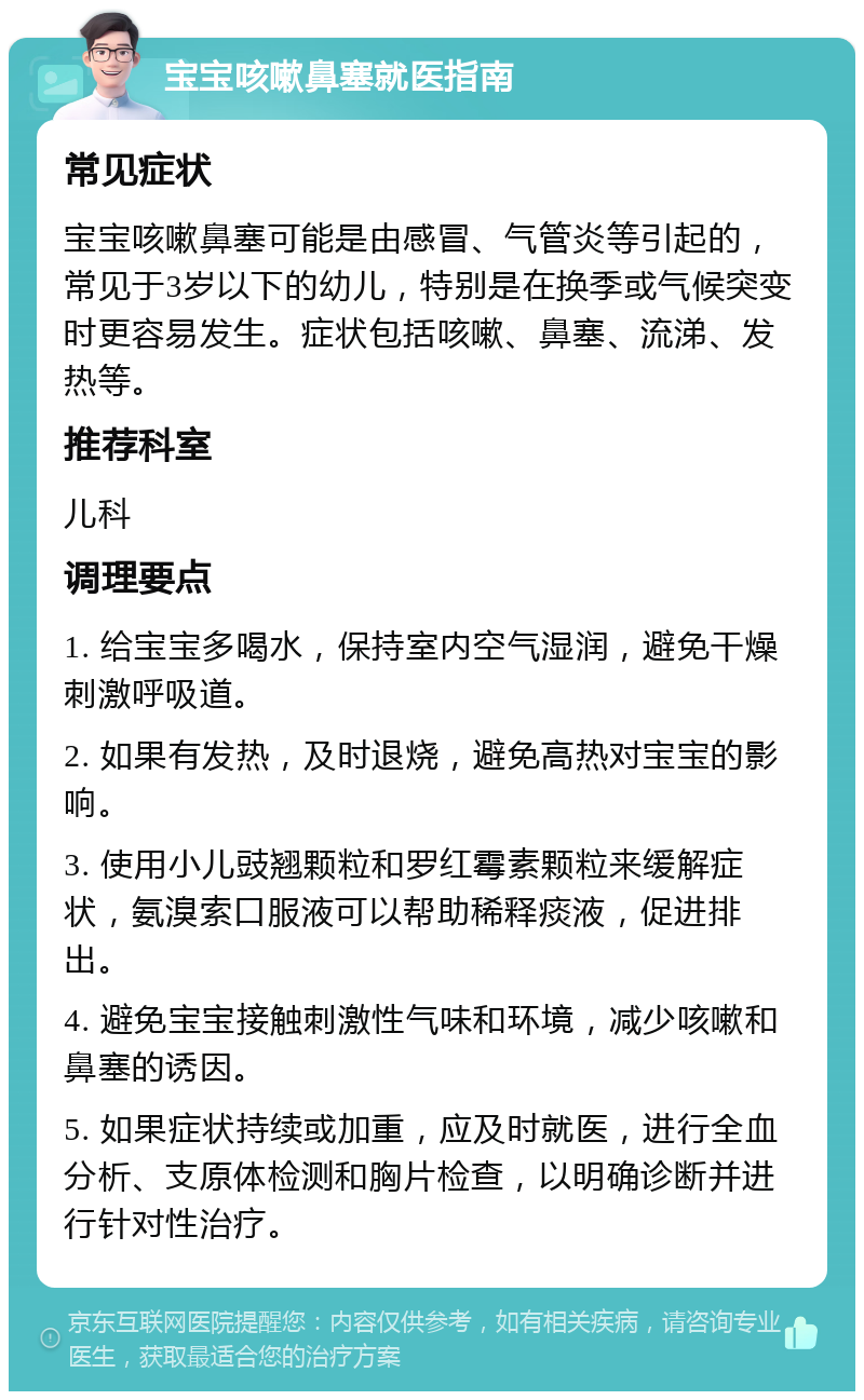 宝宝咳嗽鼻塞就医指南 常见症状 宝宝咳嗽鼻塞可能是由感冒、气管炎等引起的，常见于3岁以下的幼儿，特别是在换季或气候突变时更容易发生。症状包括咳嗽、鼻塞、流涕、发热等。 推荐科室 儿科 调理要点 1. 给宝宝多喝水，保持室内空气湿润，避免干燥刺激呼吸道。 2. 如果有发热，及时退烧，避免高热对宝宝的影响。 3. 使用小儿豉翘颗粒和罗红霉素颗粒来缓解症状，氨溴索口服液可以帮助稀释痰液，促进排出。 4. 避免宝宝接触刺激性气味和环境，减少咳嗽和鼻塞的诱因。 5. 如果症状持续或加重，应及时就医，进行全血分析、支原体检测和胸片检查，以明确诊断并进行针对性治疗。