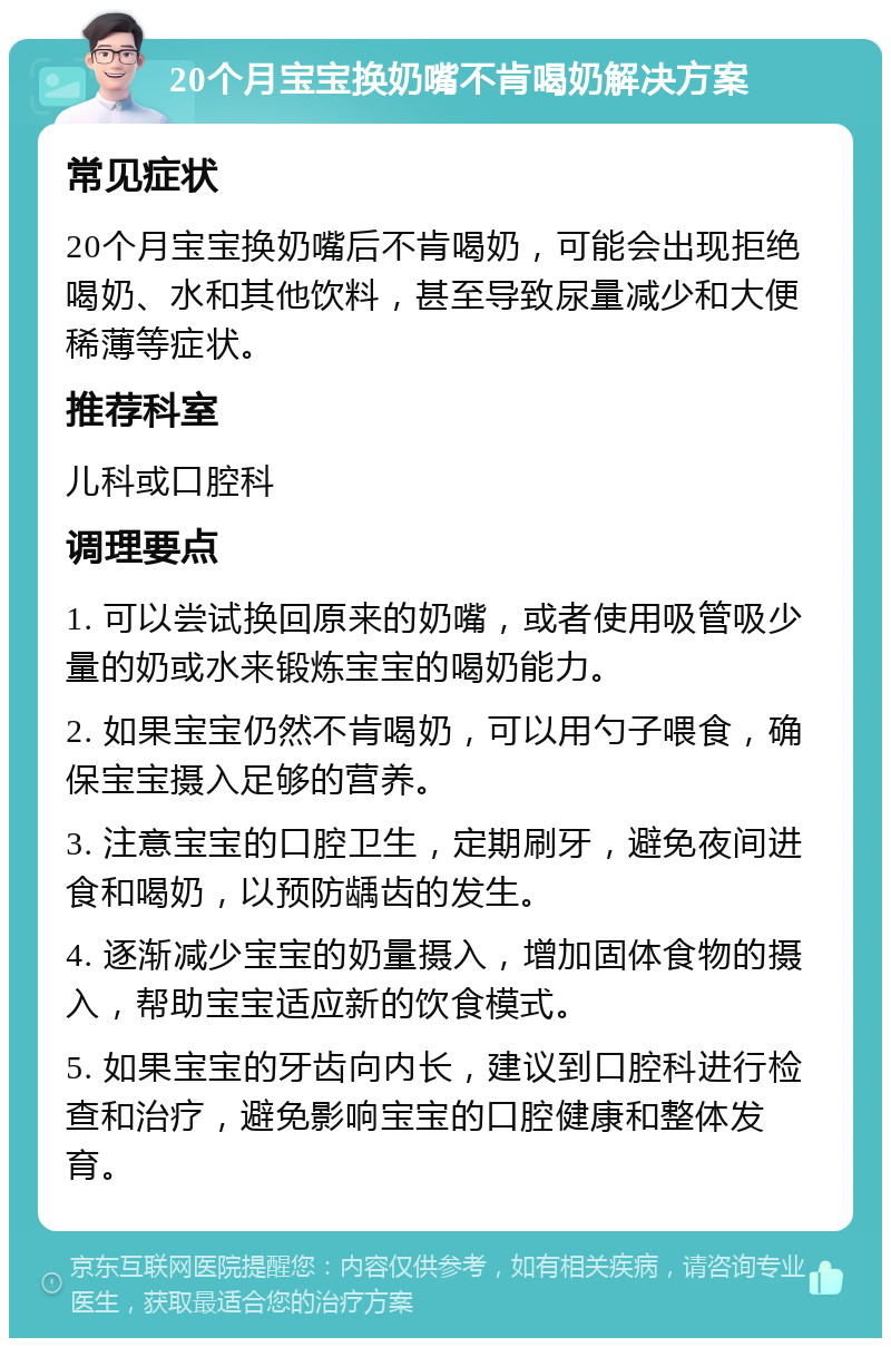 20个月宝宝换奶嘴不肯喝奶解决方案 常见症状 20个月宝宝换奶嘴后不肯喝奶，可能会出现拒绝喝奶、水和其他饮料，甚至导致尿量减少和大便稀薄等症状。 推荐科室 儿科或口腔科 调理要点 1. 可以尝试换回原来的奶嘴，或者使用吸管吸少量的奶或水来锻炼宝宝的喝奶能力。 2. 如果宝宝仍然不肯喝奶，可以用勺子喂食，确保宝宝摄入足够的营养。 3. 注意宝宝的口腔卫生，定期刷牙，避免夜间进食和喝奶，以预防龋齿的发生。 4. 逐渐减少宝宝的奶量摄入，增加固体食物的摄入，帮助宝宝适应新的饮食模式。 5. 如果宝宝的牙齿向内长，建议到口腔科进行检查和治疗，避免影响宝宝的口腔健康和整体发育。