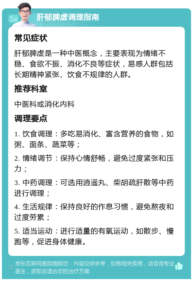 肝郁脾虚调理指南 常见症状 肝郁脾虚是一种中医概念，主要表现为情绪不稳、食欲不振、消化不良等症状，易感人群包括长期精神紧张、饮食不规律的人群。 推荐科室 中医科或消化内科 调理要点 1. 饮食调理：多吃易消化、富含营养的食物，如粥、面条、蔬菜等； 2. 情绪调节：保持心情舒畅，避免过度紧张和压力； 3. 中药调理：可选用逍遥丸、柴胡疏肝散等中药进行调理； 4. 生活规律：保持良好的作息习惯，避免熬夜和过度劳累； 5. 适当运动：进行适量的有氧运动，如散步、慢跑等，促进身体健康。