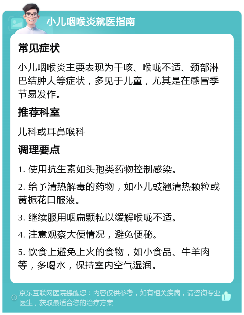 小儿咽喉炎就医指南 常见症状 小儿咽喉炎主要表现为干咳、喉咙不适、颈部淋巴结肿大等症状，多见于儿童，尤其是在感冒季节易发作。 推荐科室 儿科或耳鼻喉科 调理要点 1. 使用抗生素如头孢类药物控制感染。 2. 给予清热解毒的药物，如小儿豉翘清热颗粒或黄栀花口服液。 3. 继续服用咽扁颗粒以缓解喉咙不适。 4. 注意观察大便情况，避免便秘。 5. 饮食上避免上火的食物，如小食品、牛羊肉等，多喝水，保持室内空气湿润。