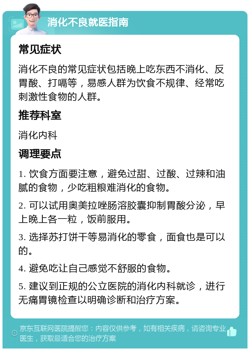 消化不良就医指南 常见症状 消化不良的常见症状包括晚上吃东西不消化、反胃酸、打嗝等，易感人群为饮食不规律、经常吃刺激性食物的人群。 推荐科室 消化内科 调理要点 1. 饮食方面要注意，避免过甜、过酸、过辣和油腻的食物，少吃粗粮难消化的食物。 2. 可以试用奥美拉唑肠溶胶囊抑制胃酸分泌，早上晚上各一粒，饭前服用。 3. 选择苏打饼干等易消化的零食，面食也是可以的。 4. 避免吃让自己感觉不舒服的食物。 5. 建议到正规的公立医院的消化内科就诊，进行无痛胃镜检查以明确诊断和治疗方案。