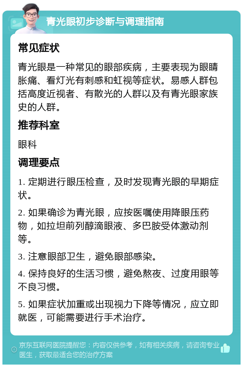 青光眼初步诊断与调理指南 常见症状 青光眼是一种常见的眼部疾病，主要表现为眼睛胀痛、看灯光有刺感和虹视等症状。易感人群包括高度近视者、有散光的人群以及有青光眼家族史的人群。 推荐科室 眼科 调理要点 1. 定期进行眼压检查，及时发现青光眼的早期症状。 2. 如果确诊为青光眼，应按医嘱使用降眼压药物，如拉坦前列醇滴眼液、多巴胺受体激动剂等。 3. 注意眼部卫生，避免眼部感染。 4. 保持良好的生活习惯，避免熬夜、过度用眼等不良习惯。 5. 如果症状加重或出现视力下降等情况，应立即就医，可能需要进行手术治疗。