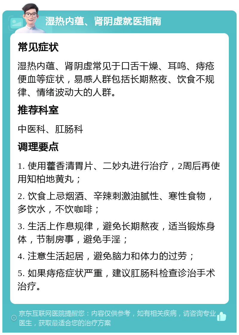 湿热内蕴、肾阴虚就医指南 常见症状 湿热内蕴、肾阴虚常见于口舌干燥、耳鸣、痔疮便血等症状，易感人群包括长期熬夜、饮食不规律、情绪波动大的人群。 推荐科室 中医科、肛肠科 调理要点 1. 使用藿香清胃片、二妙丸进行治疗，2周后再使用知柏地黄丸； 2. 饮食上忌烟酒、辛辣刺激油腻性、寒性食物，多饮水，不饮咖啡； 3. 生活上作息规律，避免长期熬夜，适当锻炼身体，节制房事，避免手淫； 4. 注意生活起居，避免脑力和体力的过劳； 5. 如果痔疮症状严重，建议肛肠科检查诊治手术治疗。