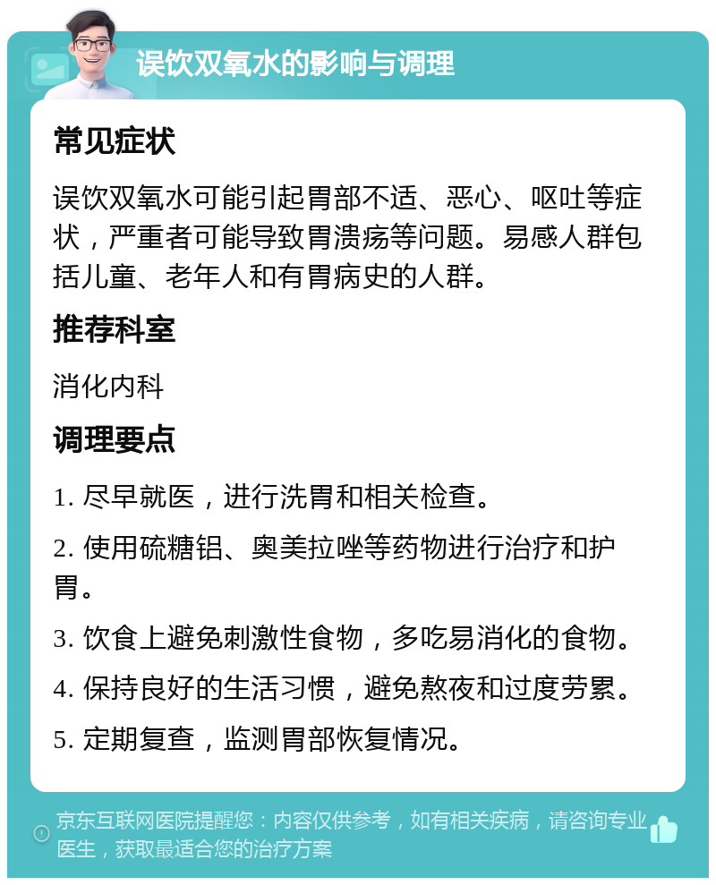 误饮双氧水的影响与调理 常见症状 误饮双氧水可能引起胃部不适、恶心、呕吐等症状，严重者可能导致胃溃疡等问题。易感人群包括儿童、老年人和有胃病史的人群。 推荐科室 消化内科 调理要点 1. 尽早就医，进行洗胃和相关检查。 2. 使用硫糖铝、奥美拉唑等药物进行治疗和护胃。 3. 饮食上避免刺激性食物，多吃易消化的食物。 4. 保持良好的生活习惯，避免熬夜和过度劳累。 5. 定期复查，监测胃部恢复情况。