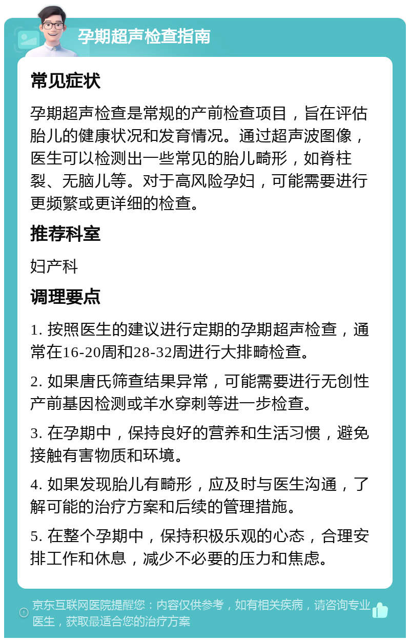 孕期超声检查指南 常见症状 孕期超声检查是常规的产前检查项目，旨在评估胎儿的健康状况和发育情况。通过超声波图像，医生可以检测出一些常见的胎儿畸形，如脊柱裂、无脑儿等。对于高风险孕妇，可能需要进行更频繁或更详细的检查。 推荐科室 妇产科 调理要点 1. 按照医生的建议进行定期的孕期超声检查，通常在16-20周和28-32周进行大排畸检查。 2. 如果唐氏筛查结果异常，可能需要进行无创性产前基因检测或羊水穿刺等进一步检查。 3. 在孕期中，保持良好的营养和生活习惯，避免接触有害物质和环境。 4. 如果发现胎儿有畸形，应及时与医生沟通，了解可能的治疗方案和后续的管理措施。 5. 在整个孕期中，保持积极乐观的心态，合理安排工作和休息，减少不必要的压力和焦虑。