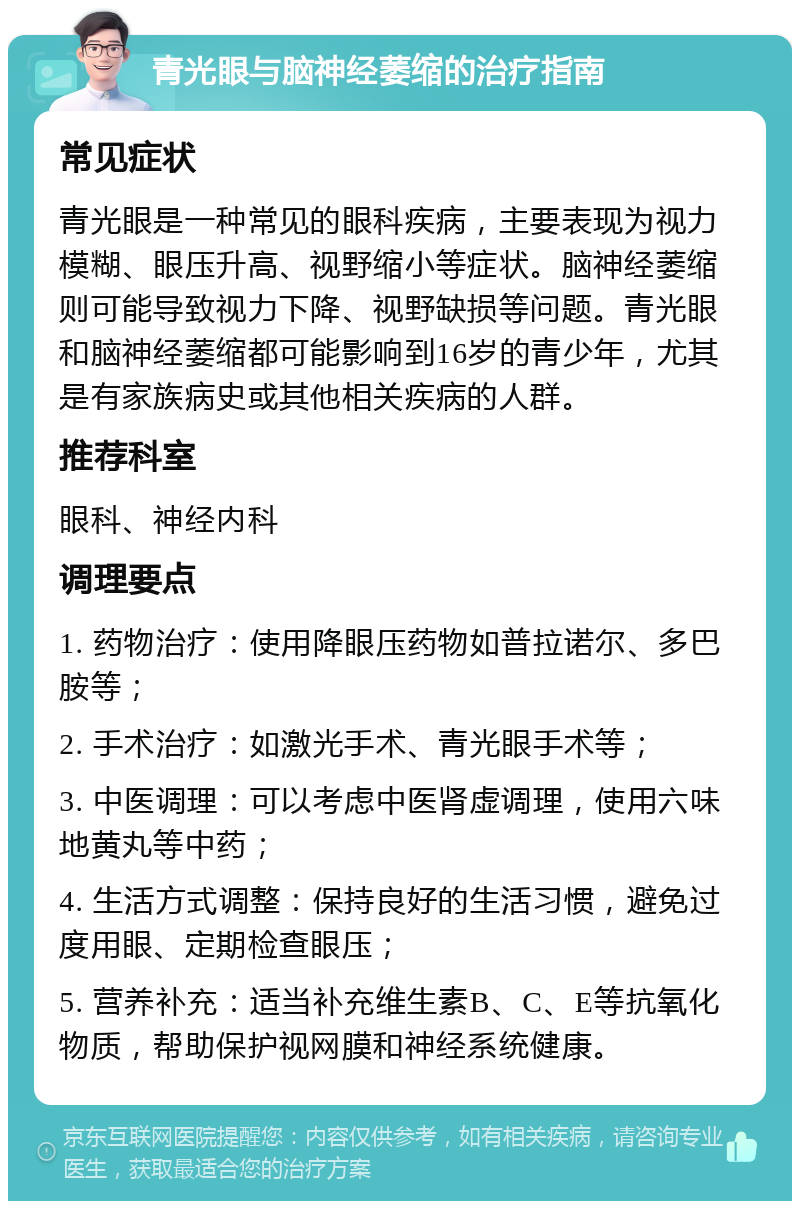 青光眼与脑神经萎缩的治疗指南 常见症状 青光眼是一种常见的眼科疾病，主要表现为视力模糊、眼压升高、视野缩小等症状。脑神经萎缩则可能导致视力下降、视野缺损等问题。青光眼和脑神经萎缩都可能影响到16岁的青少年，尤其是有家族病史或其他相关疾病的人群。 推荐科室 眼科、神经内科 调理要点 1. 药物治疗：使用降眼压药物如普拉诺尔、多巴胺等； 2. 手术治疗：如激光手术、青光眼手术等； 3. 中医调理：可以考虑中医肾虚调理，使用六味地黄丸等中药； 4. 生活方式调整：保持良好的生活习惯，避免过度用眼、定期检查眼压； 5. 营养补充：适当补充维生素B、C、E等抗氧化物质，帮助保护视网膜和神经系统健康。