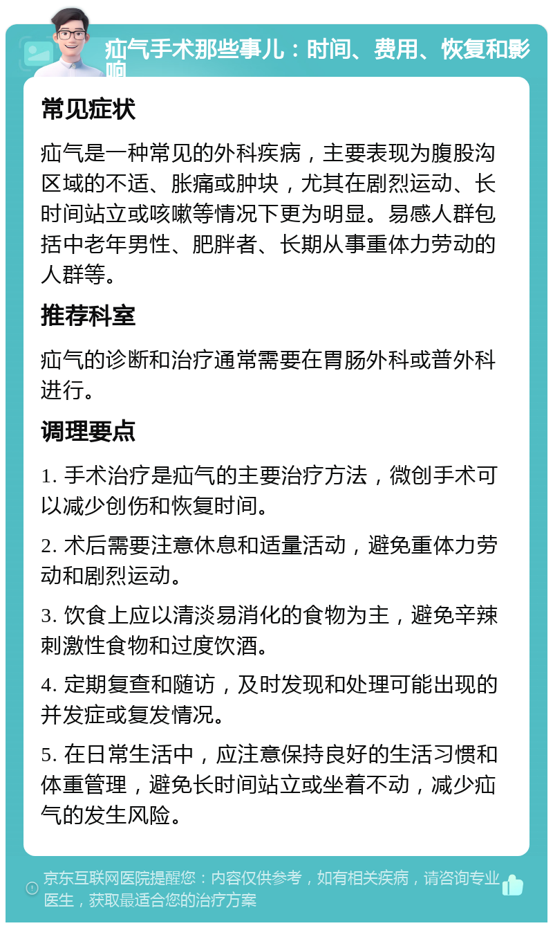 疝气手术那些事儿：时间、费用、恢复和影响 常见症状 疝气是一种常见的外科疾病，主要表现为腹股沟区域的不适、胀痛或肿块，尤其在剧烈运动、长时间站立或咳嗽等情况下更为明显。易感人群包括中老年男性、肥胖者、长期从事重体力劳动的人群等。 推荐科室 疝气的诊断和治疗通常需要在胃肠外科或普外科进行。 调理要点 1. 手术治疗是疝气的主要治疗方法，微创手术可以减少创伤和恢复时间。 2. 术后需要注意休息和适量活动，避免重体力劳动和剧烈运动。 3. 饮食上应以清淡易消化的食物为主，避免辛辣刺激性食物和过度饮酒。 4. 定期复查和随访，及时发现和处理可能出现的并发症或复发情况。 5. 在日常生活中，应注意保持良好的生活习惯和体重管理，避免长时间站立或坐着不动，减少疝气的发生风险。