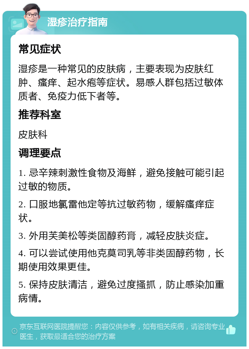 湿疹治疗指南 常见症状 湿疹是一种常见的皮肤病，主要表现为皮肤红肿、瘙痒、起水疱等症状。易感人群包括过敏体质者、免疫力低下者等。 推荐科室 皮肤科 调理要点 1. 忌辛辣刺激性食物及海鲜，避免接触可能引起过敏的物质。 2. 口服地氯雷他定等抗过敏药物，缓解瘙痒症状。 3. 外用芙美松等类固醇药膏，减轻皮肤炎症。 4. 可以尝试使用他克莫司乳等非类固醇药物，长期使用效果更佳。 5. 保持皮肤清洁，避免过度搔抓，防止感染加重病情。