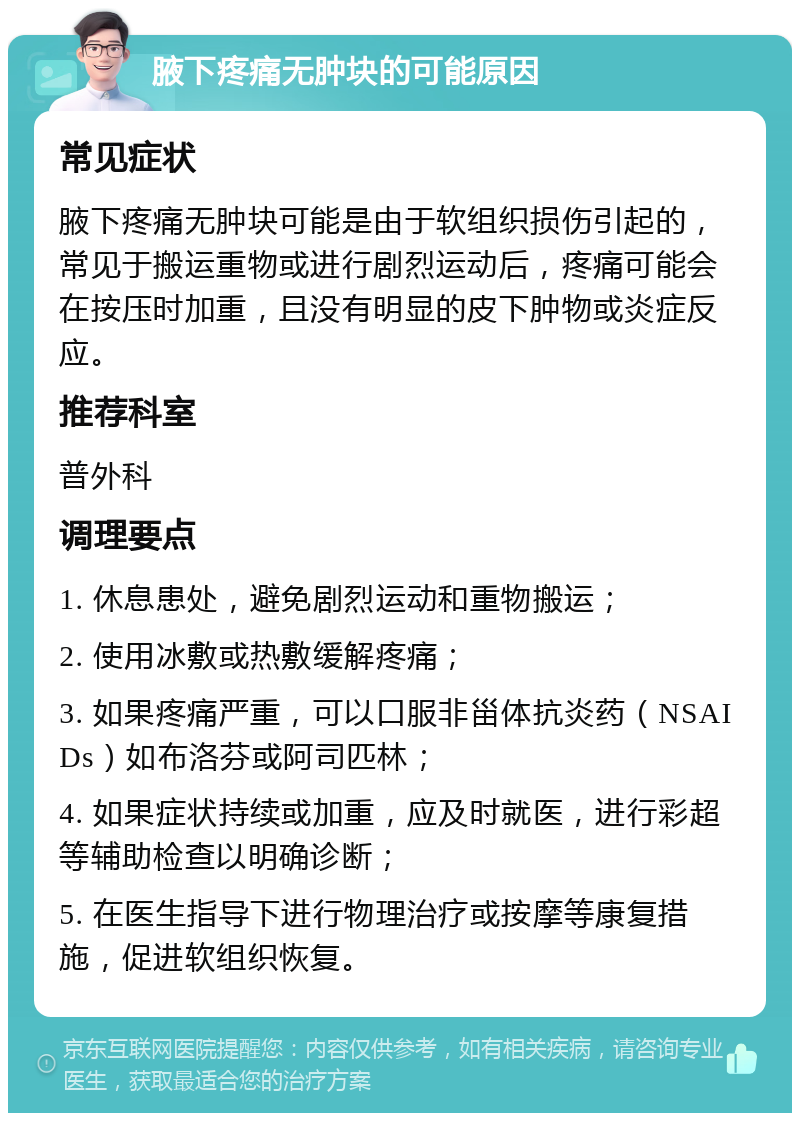 腋下疼痛无肿块的可能原因 常见症状 腋下疼痛无肿块可能是由于软组织损伤引起的，常见于搬运重物或进行剧烈运动后，疼痛可能会在按压时加重，且没有明显的皮下肿物或炎症反应。 推荐科室 普外科 调理要点 1. 休息患处，避免剧烈运动和重物搬运； 2. 使用冰敷或热敷缓解疼痛； 3. 如果疼痛严重，可以口服非甾体抗炎药（NSAIDs）如布洛芬或阿司匹林； 4. 如果症状持续或加重，应及时就医，进行彩超等辅助检查以明确诊断； 5. 在医生指导下进行物理治疗或按摩等康复措施，促进软组织恢复。