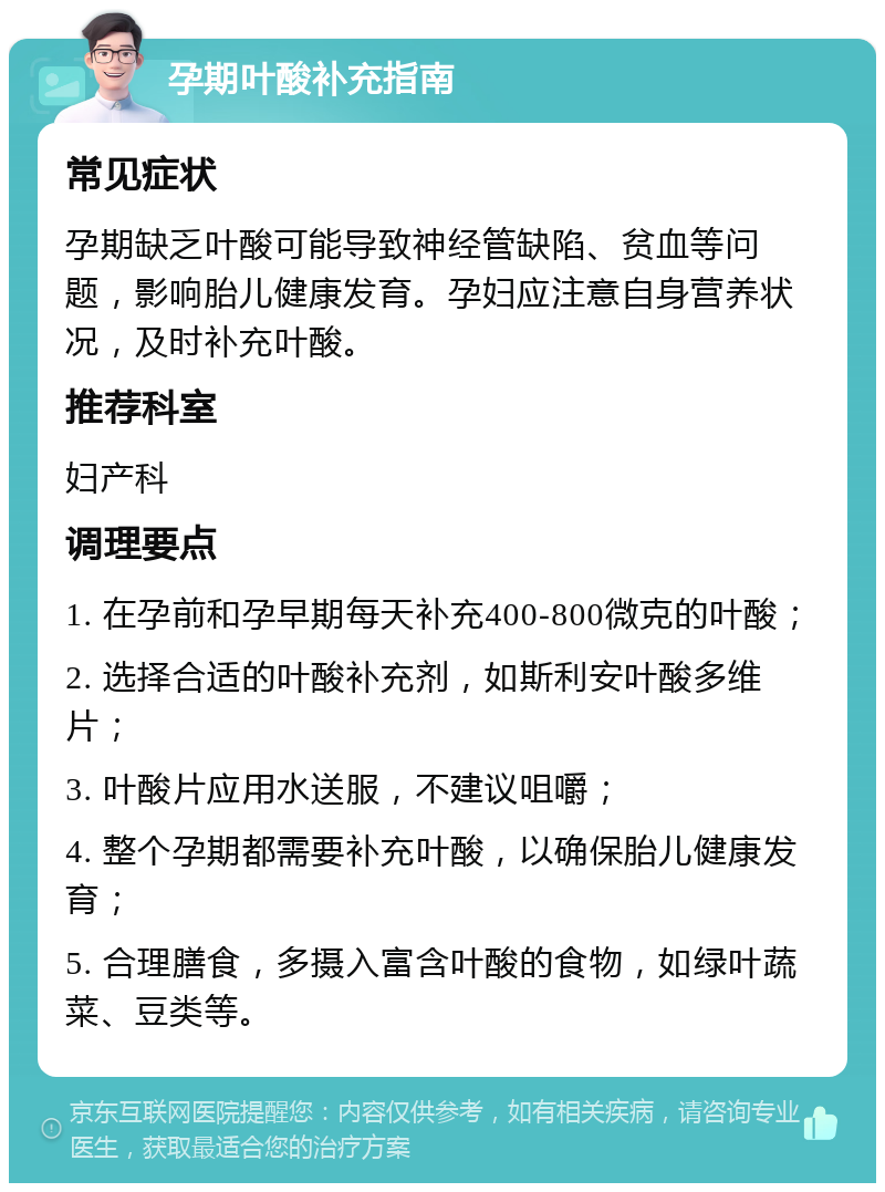 孕期叶酸补充指南 常见症状 孕期缺乏叶酸可能导致神经管缺陷、贫血等问题，影响胎儿健康发育。孕妇应注意自身营养状况，及时补充叶酸。 推荐科室 妇产科 调理要点 1. 在孕前和孕早期每天补充400-800微克的叶酸； 2. 选择合适的叶酸补充剂，如斯利安叶酸多维片； 3. 叶酸片应用水送服，不建议咀嚼； 4. 整个孕期都需要补充叶酸，以确保胎儿健康发育； 5. 合理膳食，多摄入富含叶酸的食物，如绿叶蔬菜、豆类等。