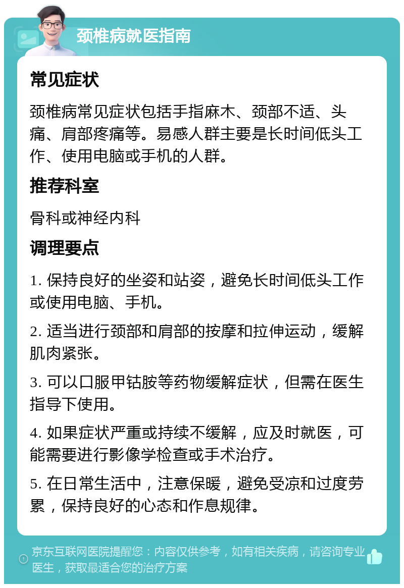 颈椎病就医指南 常见症状 颈椎病常见症状包括手指麻木、颈部不适、头痛、肩部疼痛等。易感人群主要是长时间低头工作、使用电脑或手机的人群。 推荐科室 骨科或神经内科 调理要点 1. 保持良好的坐姿和站姿，避免长时间低头工作或使用电脑、手机。 2. 适当进行颈部和肩部的按摩和拉伸运动，缓解肌肉紧张。 3. 可以口服甲钴胺等药物缓解症状，但需在医生指导下使用。 4. 如果症状严重或持续不缓解，应及时就医，可能需要进行影像学检查或手术治疗。 5. 在日常生活中，注意保暖，避免受凉和过度劳累，保持良好的心态和作息规律。