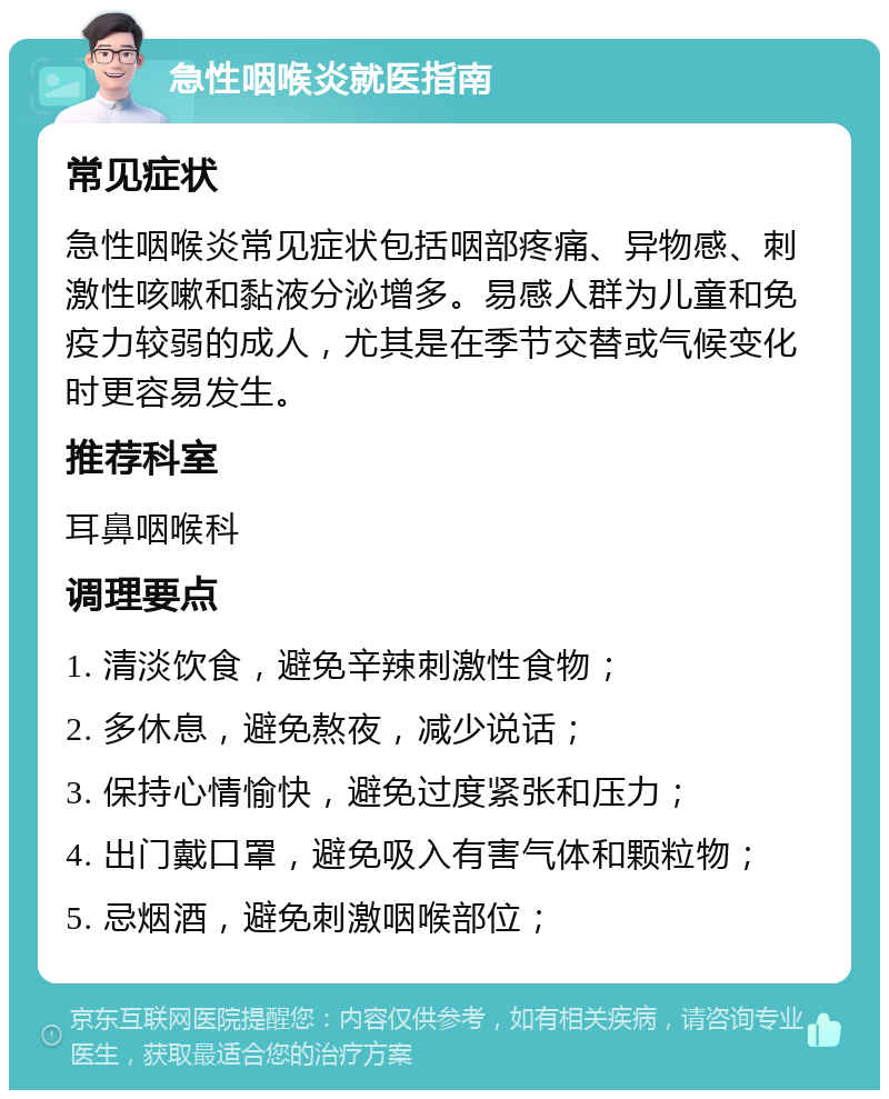 急性咽喉炎就医指南 常见症状 急性咽喉炎常见症状包括咽部疼痛、异物感、刺激性咳嗽和黏液分泌增多。易感人群为儿童和免疫力较弱的成人，尤其是在季节交替或气候变化时更容易发生。 推荐科室 耳鼻咽喉科 调理要点 1. 清淡饮食，避免辛辣刺激性食物； 2. 多休息，避免熬夜，减少说话； 3. 保持心情愉快，避免过度紧张和压力； 4. 出门戴口罩，避免吸入有害气体和颗粒物； 5. 忌烟酒，避免刺激咽喉部位；