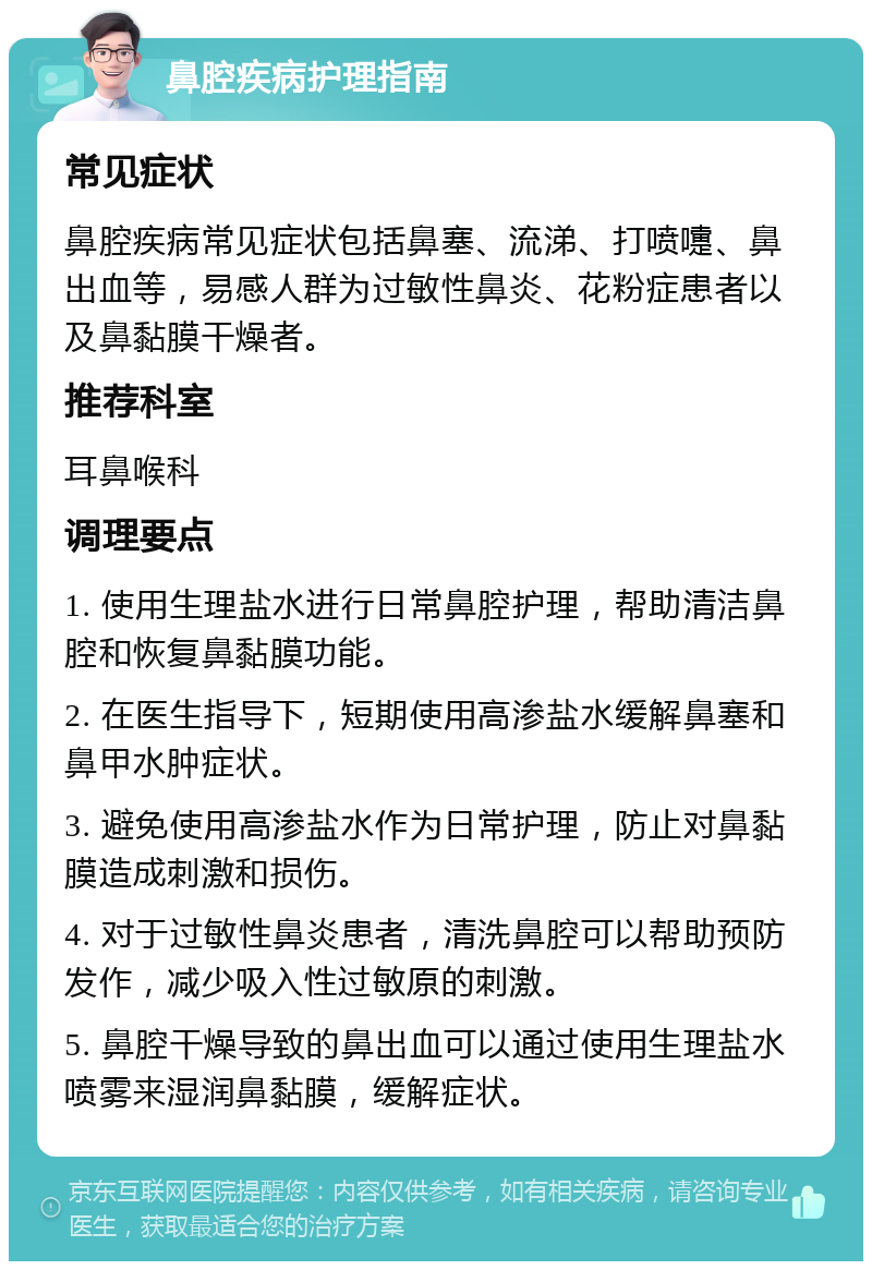 鼻腔疾病护理指南 常见症状 鼻腔疾病常见症状包括鼻塞、流涕、打喷嚏、鼻出血等，易感人群为过敏性鼻炎、花粉症患者以及鼻黏膜干燥者。 推荐科室 耳鼻喉科 调理要点 1. 使用生理盐水进行日常鼻腔护理，帮助清洁鼻腔和恢复鼻黏膜功能。 2. 在医生指导下，短期使用高渗盐水缓解鼻塞和鼻甲水肿症状。 3. 避免使用高渗盐水作为日常护理，防止对鼻黏膜造成刺激和损伤。 4. 对于过敏性鼻炎患者，清洗鼻腔可以帮助预防发作，减少吸入性过敏原的刺激。 5. 鼻腔干燥导致的鼻出血可以通过使用生理盐水喷雾来湿润鼻黏膜，缓解症状。