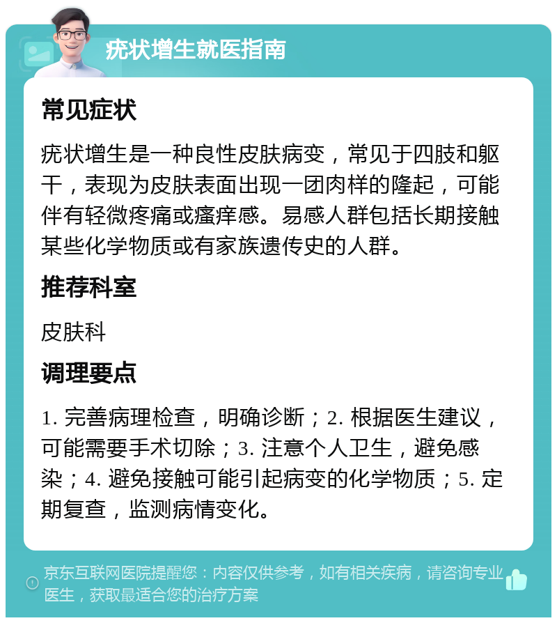 疣状增生就医指南 常见症状 疣状增生是一种良性皮肤病变，常见于四肢和躯干，表现为皮肤表面出现一团肉样的隆起，可能伴有轻微疼痛或瘙痒感。易感人群包括长期接触某些化学物质或有家族遗传史的人群。 推荐科室 皮肤科 调理要点 1. 完善病理检查，明确诊断；2. 根据医生建议，可能需要手术切除；3. 注意个人卫生，避免感染；4. 避免接触可能引起病变的化学物质；5. 定期复查，监测病情变化。