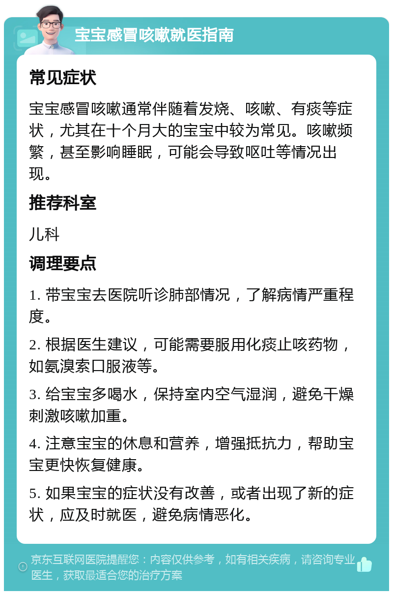 宝宝感冒咳嗽就医指南 常见症状 宝宝感冒咳嗽通常伴随着发烧、咳嗽、有痰等症状，尤其在十个月大的宝宝中较为常见。咳嗽频繁，甚至影响睡眠，可能会导致呕吐等情况出现。 推荐科室 儿科 调理要点 1. 带宝宝去医院听诊肺部情况，了解病情严重程度。 2. 根据医生建议，可能需要服用化痰止咳药物，如氨溴索口服液等。 3. 给宝宝多喝水，保持室内空气湿润，避免干燥刺激咳嗽加重。 4. 注意宝宝的休息和营养，增强抵抗力，帮助宝宝更快恢复健康。 5. 如果宝宝的症状没有改善，或者出现了新的症状，应及时就医，避免病情恶化。