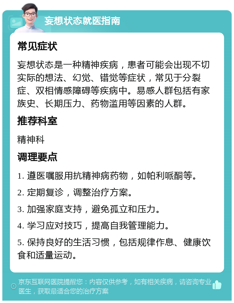 妄想状态就医指南 常见症状 妄想状态是一种精神疾病，患者可能会出现不切实际的想法、幻觉、错觉等症状，常见于分裂症、双相情感障碍等疾病中。易感人群包括有家族史、长期压力、药物滥用等因素的人群。 推荐科室 精神科 调理要点 1. 遵医嘱服用抗精神病药物，如帕利哌酮等。 2. 定期复诊，调整治疗方案。 3. 加强家庭支持，避免孤立和压力。 4. 学习应对技巧，提高自我管理能力。 5. 保持良好的生活习惯，包括规律作息、健康饮食和适量运动。