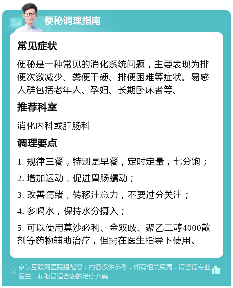 便秘调理指南 常见症状 便秘是一种常见的消化系统问题，主要表现为排便次数减少、粪便干硬、排便困难等症状。易感人群包括老年人、孕妇、长期卧床者等。 推荐科室 消化内科或肛肠科 调理要点 1. 规律三餐，特别是早餐，定时定量，七分饱； 2. 增加运动，促进胃肠蠕动； 3. 改善情绪，转移注意力，不要过分关注； 4. 多喝水，保持水分摄入； 5. 可以使用莫沙必利、金双歧、聚乙二醇4000散剂等药物辅助治疗，但需在医生指导下使用。