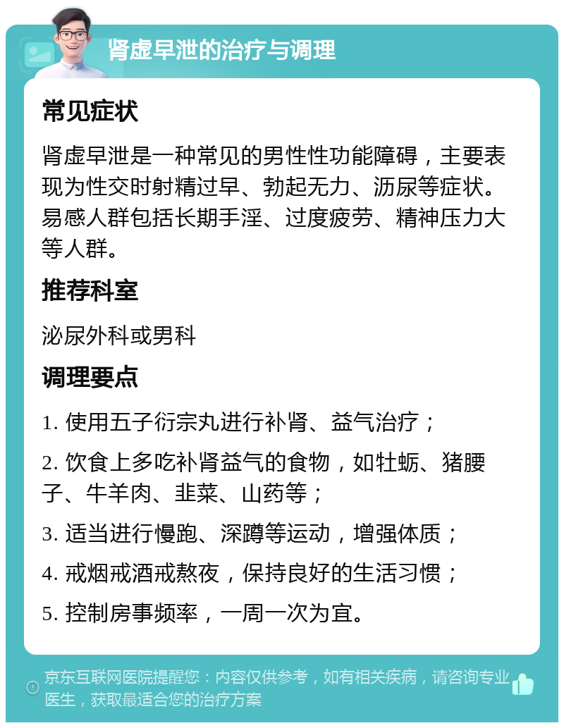 肾虚早泄的治疗与调理 常见症状 肾虚早泄是一种常见的男性性功能障碍，主要表现为性交时射精过早、勃起无力、沥尿等症状。易感人群包括长期手淫、过度疲劳、精神压力大等人群。 推荐科室 泌尿外科或男科 调理要点 1. 使用五子衍宗丸进行补肾、益气治疗； 2. 饮食上多吃补肾益气的食物，如牡蛎、猪腰子、牛羊肉、韭菜、山药等； 3. 适当进行慢跑、深蹲等运动，增强体质； 4. 戒烟戒酒戒熬夜，保持良好的生活习惯； 5. 控制房事频率，一周一次为宜。