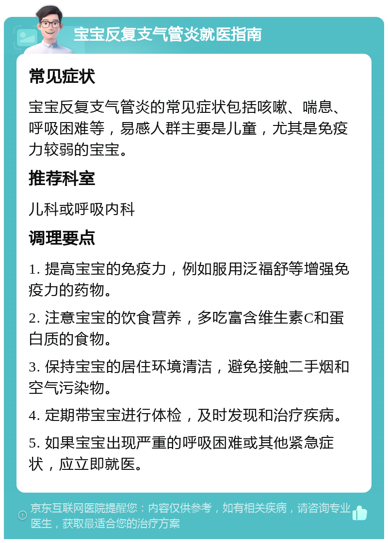 宝宝反复支气管炎就医指南 常见症状 宝宝反复支气管炎的常见症状包括咳嗽、喘息、呼吸困难等，易感人群主要是儿童，尤其是免疫力较弱的宝宝。 推荐科室 儿科或呼吸内科 调理要点 1. 提高宝宝的免疫力，例如服用泛福舒等增强免疫力的药物。 2. 注意宝宝的饮食营养，多吃富含维生素C和蛋白质的食物。 3. 保持宝宝的居住环境清洁，避免接触二手烟和空气污染物。 4. 定期带宝宝进行体检，及时发现和治疗疾病。 5. 如果宝宝出现严重的呼吸困难或其他紧急症状，应立即就医。