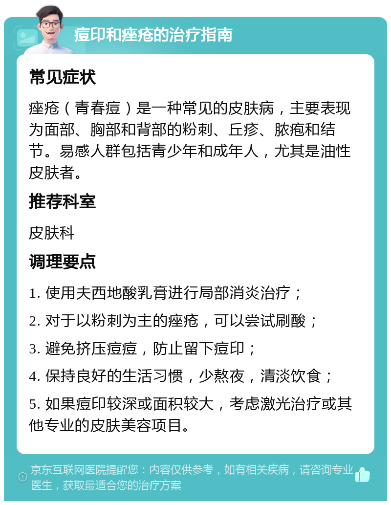 痘印和痤疮的治疗指南 常见症状 痤疮（青春痘）是一种常见的皮肤病，主要表现为面部、胸部和背部的粉刺、丘疹、脓疱和结节。易感人群包括青少年和成年人，尤其是油性皮肤者。 推荐科室 皮肤科 调理要点 1. 使用夫西地酸乳膏进行局部消炎治疗； 2. 对于以粉刺为主的痤疮，可以尝试刷酸； 3. 避免挤压痘痘，防止留下痘印； 4. 保持良好的生活习惯，少熬夜，清淡饮食； 5. 如果痘印较深或面积较大，考虑激光治疗或其他专业的皮肤美容项目。