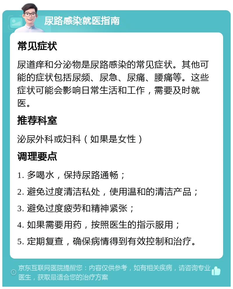 尿路感染就医指南 常见症状 尿道痒和分泌物是尿路感染的常见症状。其他可能的症状包括尿频、尿急、尿痛、腰痛等。这些症状可能会影响日常生活和工作，需要及时就医。 推荐科室 泌尿外科或妇科（如果是女性） 调理要点 1. 多喝水，保持尿路通畅； 2. 避免过度清洁私处，使用温和的清洁产品； 3. 避免过度疲劳和精神紧张； 4. 如果需要用药，按照医生的指示服用； 5. 定期复查，确保病情得到有效控制和治疗。