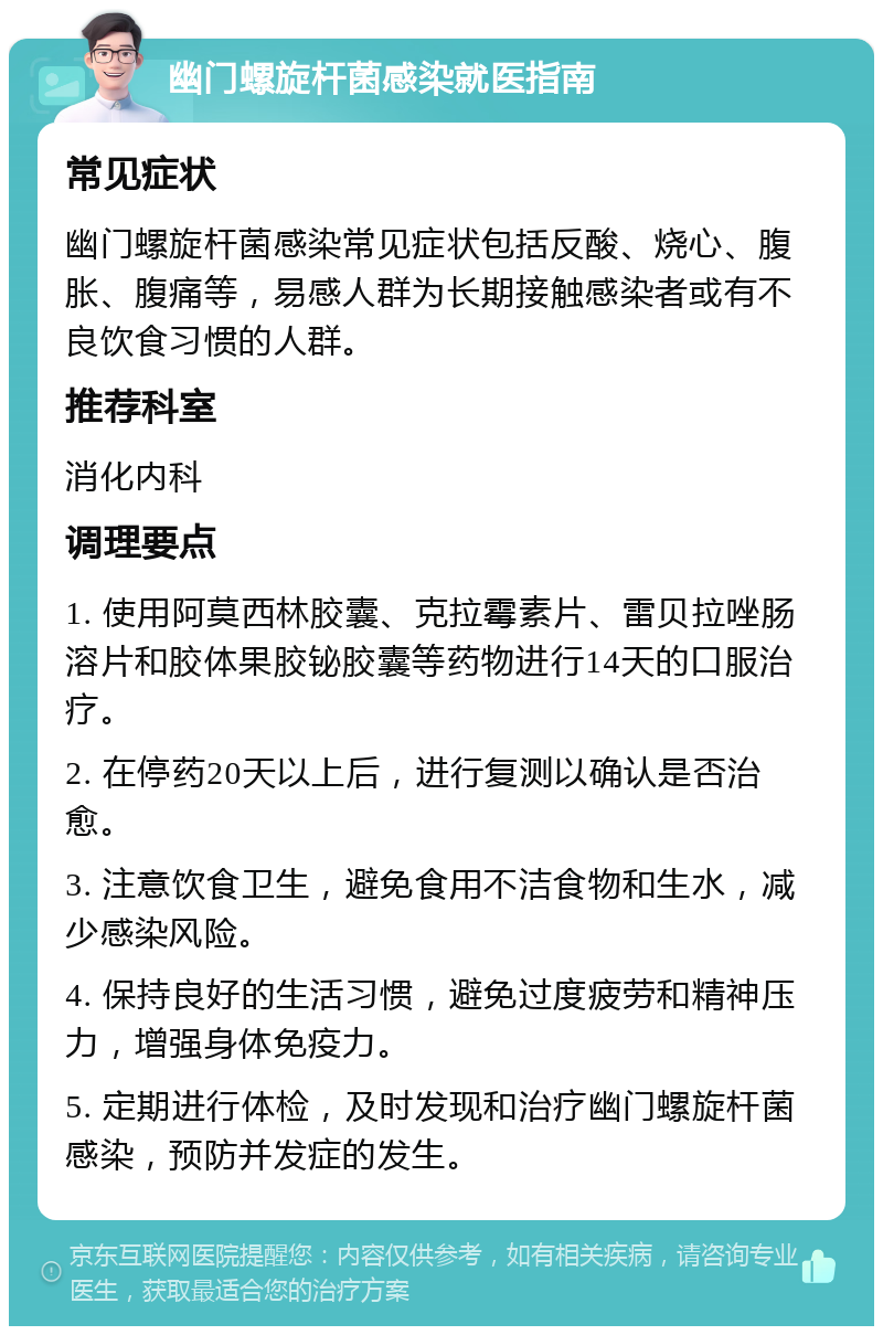 幽门螺旋杆菌感染就医指南 常见症状 幽门螺旋杆菌感染常见症状包括反酸、烧心、腹胀、腹痛等，易感人群为长期接触感染者或有不良饮食习惯的人群。 推荐科室 消化内科 调理要点 1. 使用阿莫西林胶囊、克拉霉素片、雷贝拉唑肠溶片和胶体果胶铋胶囊等药物进行14天的口服治疗。 2. 在停药20天以上后，进行复测以确认是否治愈。 3. 注意饮食卫生，避免食用不洁食物和生水，减少感染风险。 4. 保持良好的生活习惯，避免过度疲劳和精神压力，增强身体免疫力。 5. 定期进行体检，及时发现和治疗幽门螺旋杆菌感染，预防并发症的发生。