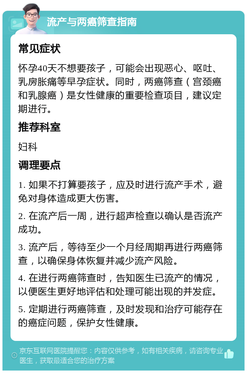 流产与两癌筛查指南 常见症状 怀孕40天不想要孩子，可能会出现恶心、呕吐、乳房胀痛等早孕症状。同时，两癌筛查（宫颈癌和乳腺癌）是女性健康的重要检查项目，建议定期进行。 推荐科室 妇科 调理要点 1. 如果不打算要孩子，应及时进行流产手术，避免对身体造成更大伤害。 2. 在流产后一周，进行超声检查以确认是否流产成功。 3. 流产后，等待至少一个月经周期再进行两癌筛查，以确保身体恢复并减少流产风险。 4. 在进行两癌筛查时，告知医生已流产的情况，以便医生更好地评估和处理可能出现的并发症。 5. 定期进行两癌筛查，及时发现和治疗可能存在的癌症问题，保护女性健康。