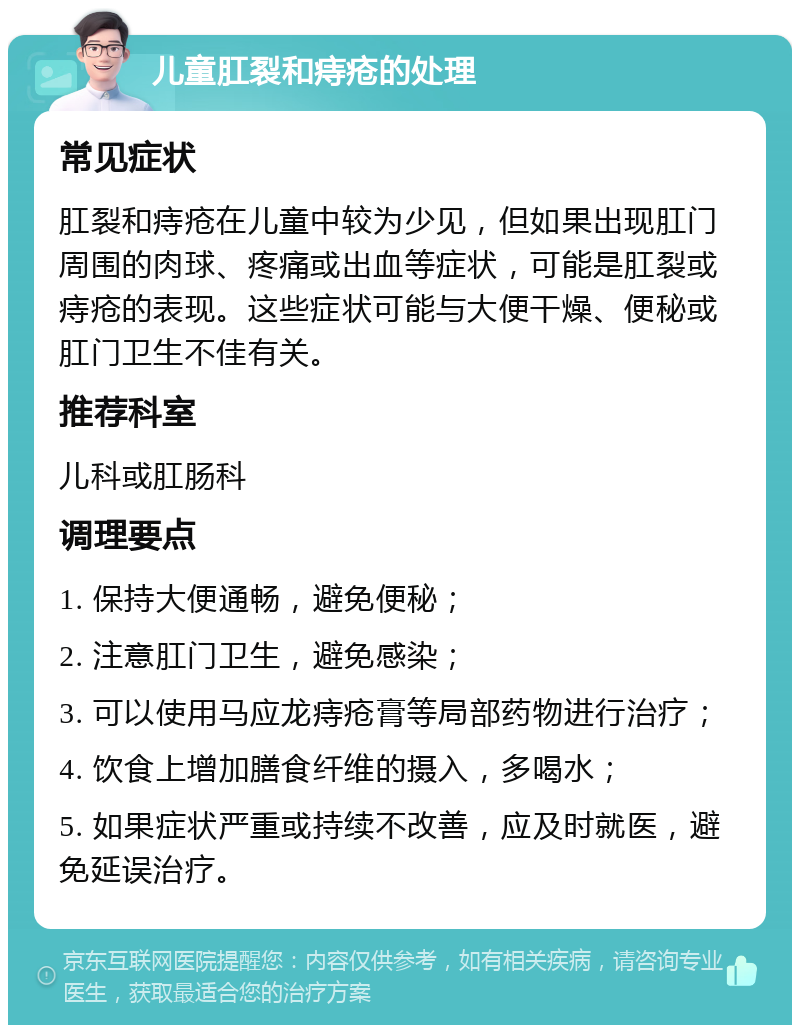 儿童肛裂和痔疮的处理 常见症状 肛裂和痔疮在儿童中较为少见，但如果出现肛门周围的肉球、疼痛或出血等症状，可能是肛裂或痔疮的表现。这些症状可能与大便干燥、便秘或肛门卫生不佳有关。 推荐科室 儿科或肛肠科 调理要点 1. 保持大便通畅，避免便秘； 2. 注意肛门卫生，避免感染； 3. 可以使用马应龙痔疮膏等局部药物进行治疗； 4. 饮食上增加膳食纤维的摄入，多喝水； 5. 如果症状严重或持续不改善，应及时就医，避免延误治疗。