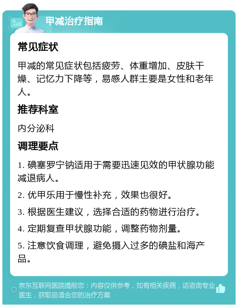 甲减治疗指南 常见症状 甲减的常见症状包括疲劳、体重增加、皮肤干燥、记忆力下降等，易感人群主要是女性和老年人。 推荐科室 内分泌科 调理要点 1. 碘塞罗宁钠适用于需要迅速见效的甲状腺功能减退病人。 2. 优甲乐用于慢性补充，效果也很好。 3. 根据医生建议，选择合适的药物进行治疗。 4. 定期复查甲状腺功能，调整药物剂量。 5. 注意饮食调理，避免摄入过多的碘盐和海产品。