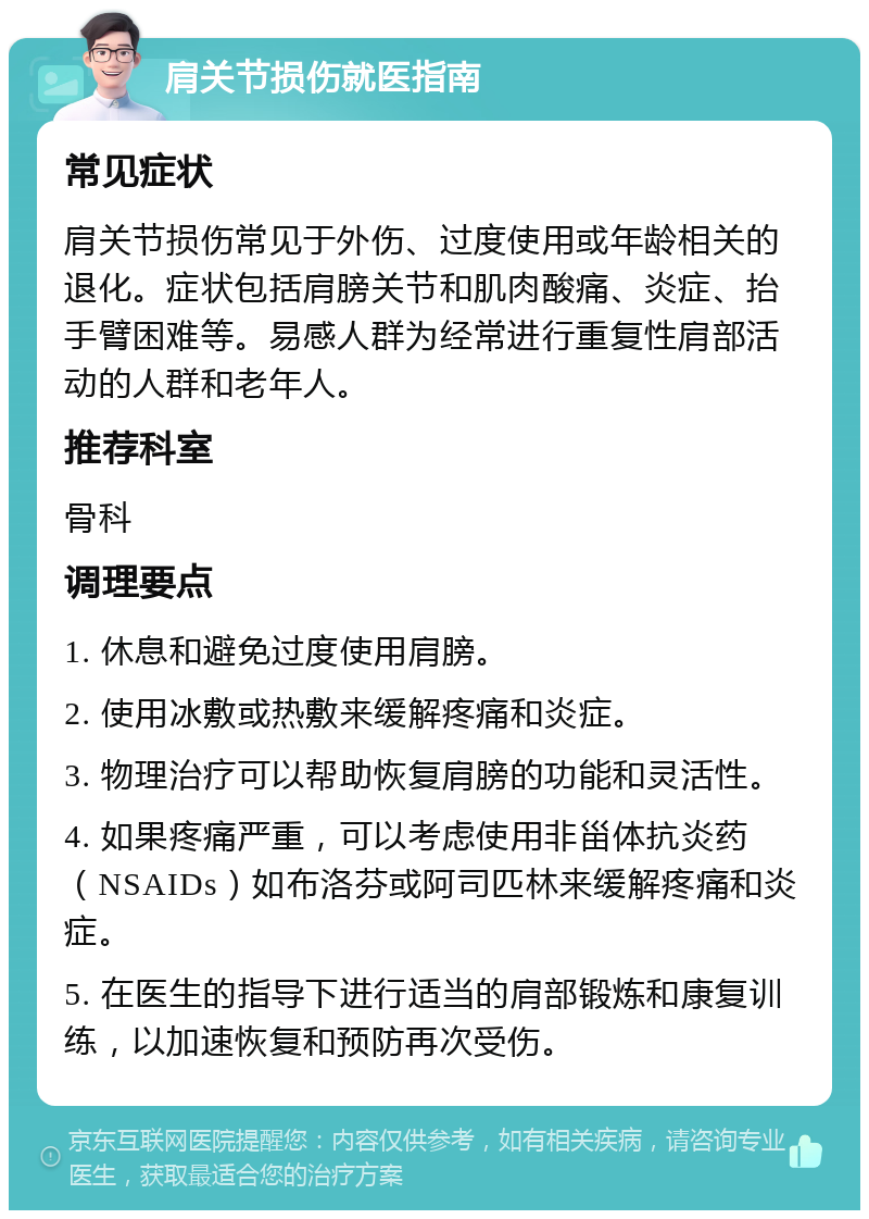 肩关节损伤就医指南 常见症状 肩关节损伤常见于外伤、过度使用或年龄相关的退化。症状包括肩膀关节和肌肉酸痛、炎症、抬手臂困难等。易感人群为经常进行重复性肩部活动的人群和老年人。 推荐科室 骨科 调理要点 1. 休息和避免过度使用肩膀。 2. 使用冰敷或热敷来缓解疼痛和炎症。 3. 物理治疗可以帮助恢复肩膀的功能和灵活性。 4. 如果疼痛严重，可以考虑使用非甾体抗炎药（NSAIDs）如布洛芬或阿司匹林来缓解疼痛和炎症。 5. 在医生的指导下进行适当的肩部锻炼和康复训练，以加速恢复和预防再次受伤。