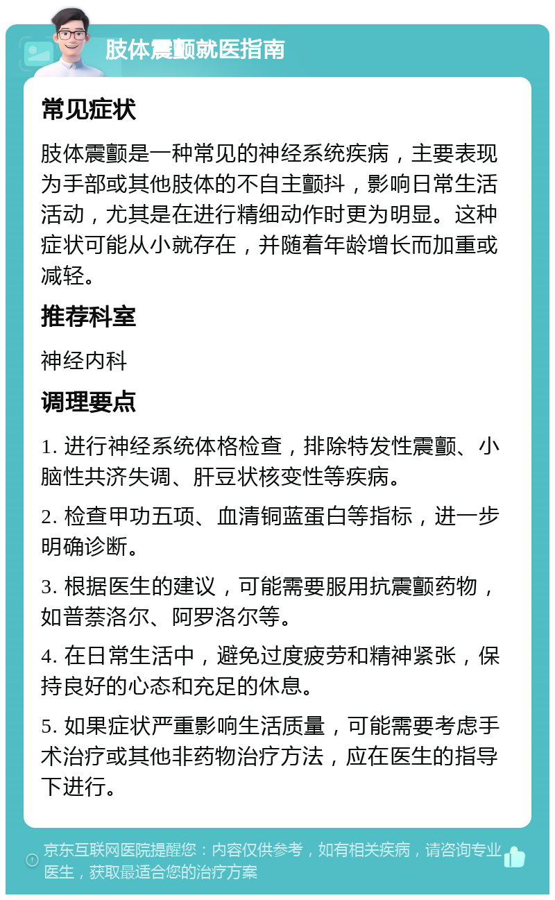 肢体震颤就医指南 常见症状 肢体震颤是一种常见的神经系统疾病，主要表现为手部或其他肢体的不自主颤抖，影响日常生活活动，尤其是在进行精细动作时更为明显。这种症状可能从小就存在，并随着年龄增长而加重或减轻。 推荐科室 神经内科 调理要点 1. 进行神经系统体格检查，排除特发性震颤、小脑性共济失调、肝豆状核变性等疾病。 2. 检查甲功五项、血清铜蓝蛋白等指标，进一步明确诊断。 3. 根据医生的建议，可能需要服用抗震颤药物，如普萘洛尔、阿罗洛尔等。 4. 在日常生活中，避免过度疲劳和精神紧张，保持良好的心态和充足的休息。 5. 如果症状严重影响生活质量，可能需要考虑手术治疗或其他非药物治疗方法，应在医生的指导下进行。