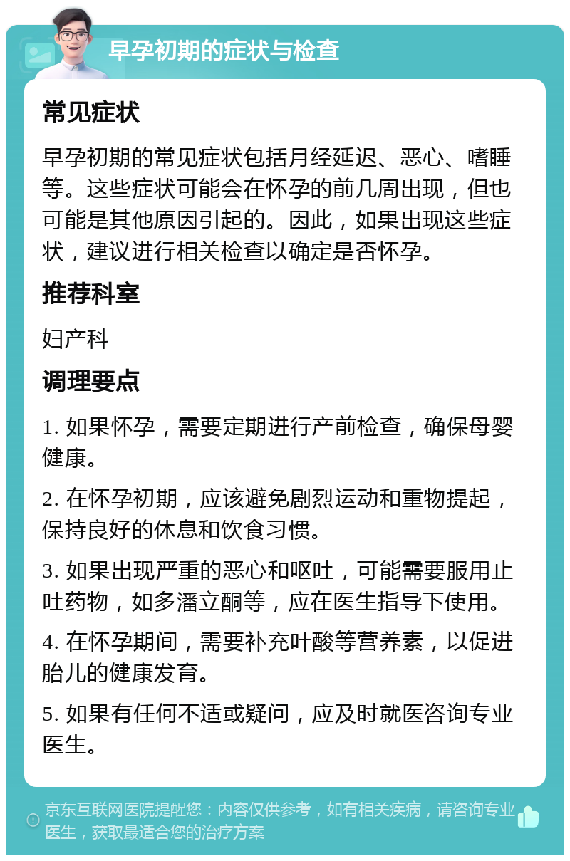 早孕初期的症状与检查 常见症状 早孕初期的常见症状包括月经延迟、恶心、嗜睡等。这些症状可能会在怀孕的前几周出现，但也可能是其他原因引起的。因此，如果出现这些症状，建议进行相关检查以确定是否怀孕。 推荐科室 妇产科 调理要点 1. 如果怀孕，需要定期进行产前检查，确保母婴健康。 2. 在怀孕初期，应该避免剧烈运动和重物提起，保持良好的休息和饮食习惯。 3. 如果出现严重的恶心和呕吐，可能需要服用止吐药物，如多潘立酮等，应在医生指导下使用。 4. 在怀孕期间，需要补充叶酸等营养素，以促进胎儿的健康发育。 5. 如果有任何不适或疑问，应及时就医咨询专业医生。