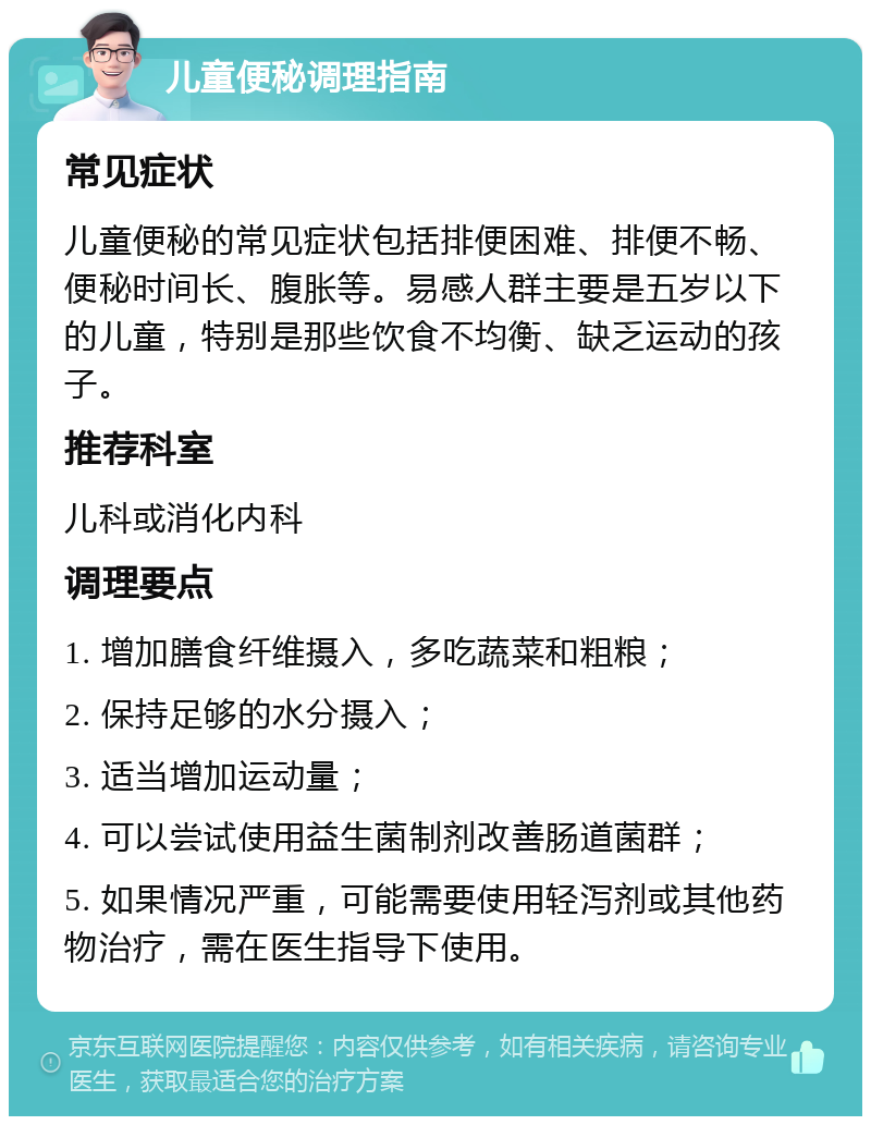 儿童便秘调理指南 常见症状 儿童便秘的常见症状包括排便困难、排便不畅、便秘时间长、腹胀等。易感人群主要是五岁以下的儿童，特别是那些饮食不均衡、缺乏运动的孩子。 推荐科室 儿科或消化内科 调理要点 1. 增加膳食纤维摄入，多吃蔬菜和粗粮； 2. 保持足够的水分摄入； 3. 适当增加运动量； 4. 可以尝试使用益生菌制剂改善肠道菌群； 5. 如果情况严重，可能需要使用轻泻剂或其他药物治疗，需在医生指导下使用。