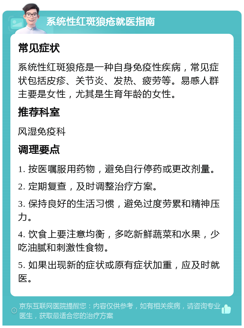 系统性红斑狼疮就医指南 常见症状 系统性红斑狼疮是一种自身免疫性疾病，常见症状包括皮疹、关节炎、发热、疲劳等。易感人群主要是女性，尤其是生育年龄的女性。 推荐科室 风湿免疫科 调理要点 1. 按医嘱服用药物，避免自行停药或更改剂量。 2. 定期复查，及时调整治疗方案。 3. 保持良好的生活习惯，避免过度劳累和精神压力。 4. 饮食上要注意均衡，多吃新鲜蔬菜和水果，少吃油腻和刺激性食物。 5. 如果出现新的症状或原有症状加重，应及时就医。