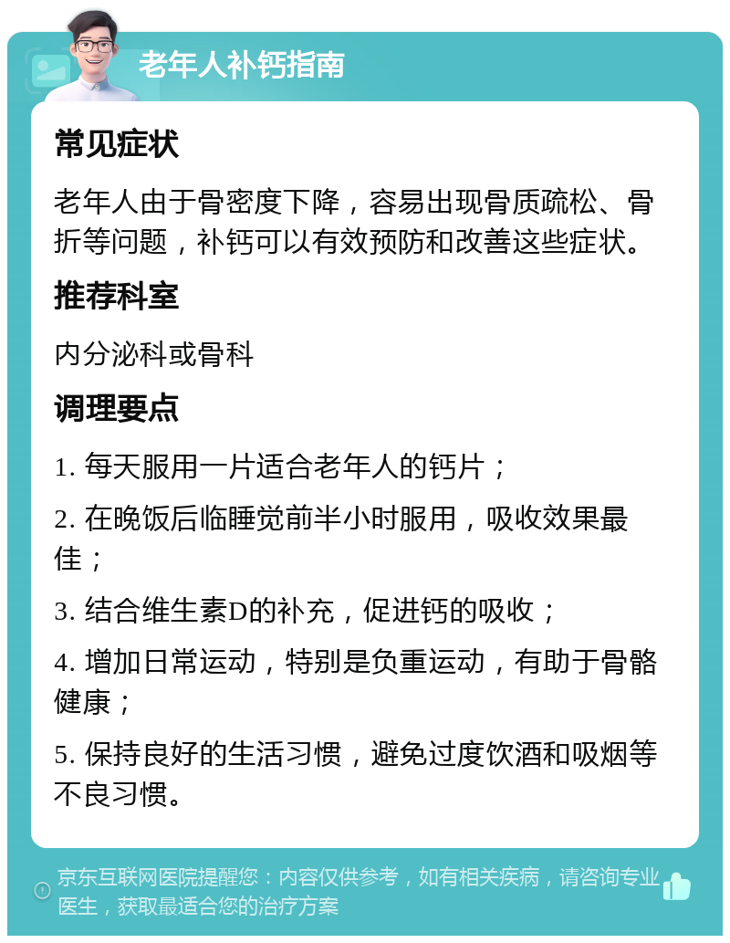 老年人补钙指南 常见症状 老年人由于骨密度下降，容易出现骨质疏松、骨折等问题，补钙可以有效预防和改善这些症状。 推荐科室 内分泌科或骨科 调理要点 1. 每天服用一片适合老年人的钙片； 2. 在晚饭后临睡觉前半小时服用，吸收效果最佳； 3. 结合维生素D的补充，促进钙的吸收； 4. 增加日常运动，特别是负重运动，有助于骨骼健康； 5. 保持良好的生活习惯，避免过度饮酒和吸烟等不良习惯。