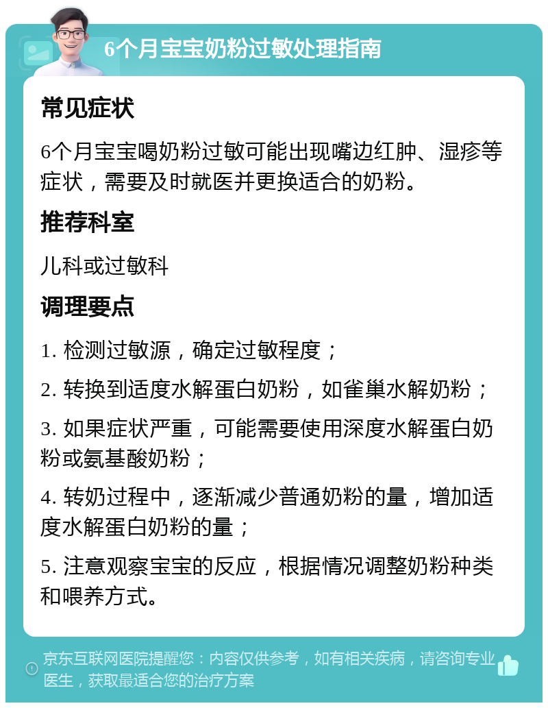 6个月宝宝奶粉过敏处理指南 常见症状 6个月宝宝喝奶粉过敏可能出现嘴边红肿、湿疹等症状，需要及时就医并更换适合的奶粉。 推荐科室 儿科或过敏科 调理要点 1. 检测过敏源，确定过敏程度； 2. 转换到适度水解蛋白奶粉，如雀巢水解奶粉； 3. 如果症状严重，可能需要使用深度水解蛋白奶粉或氨基酸奶粉； 4. 转奶过程中，逐渐减少普通奶粉的量，增加适度水解蛋白奶粉的量； 5. 注意观察宝宝的反应，根据情况调整奶粉种类和喂养方式。