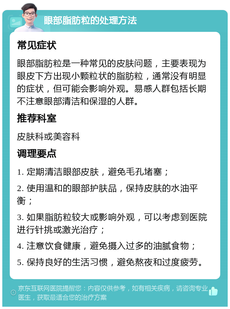 眼部脂肪粒的处理方法 常见症状 眼部脂肪粒是一种常见的皮肤问题，主要表现为眼皮下方出现小颗粒状的脂肪粒，通常没有明显的症状，但可能会影响外观。易感人群包括长期不注意眼部清洁和保湿的人群。 推荐科室 皮肤科或美容科 调理要点 1. 定期清洁眼部皮肤，避免毛孔堵塞； 2. 使用温和的眼部护肤品，保持皮肤的水油平衡； 3. 如果脂肪粒较大或影响外观，可以考虑到医院进行针挑或激光治疗； 4. 注意饮食健康，避免摄入过多的油腻食物； 5. 保持良好的生活习惯，避免熬夜和过度疲劳。