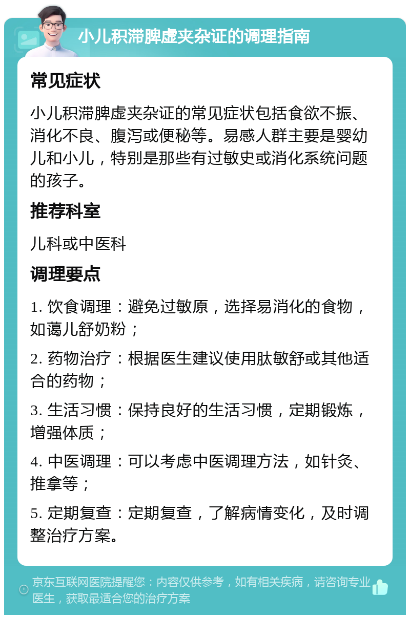 小儿积滞脾虚夹杂证的调理指南 常见症状 小儿积滞脾虚夹杂证的常见症状包括食欲不振、消化不良、腹泻或便秘等。易感人群主要是婴幼儿和小儿，特别是那些有过敏史或消化系统问题的孩子。 推荐科室 儿科或中医科 调理要点 1. 饮食调理：避免过敏原，选择易消化的食物，如蔼儿舒奶粉； 2. 药物治疗：根据医生建议使用肽敏舒或其他适合的药物； 3. 生活习惯：保持良好的生活习惯，定期锻炼，增强体质； 4. 中医调理：可以考虑中医调理方法，如针灸、推拿等； 5. 定期复查：定期复查，了解病情变化，及时调整治疗方案。