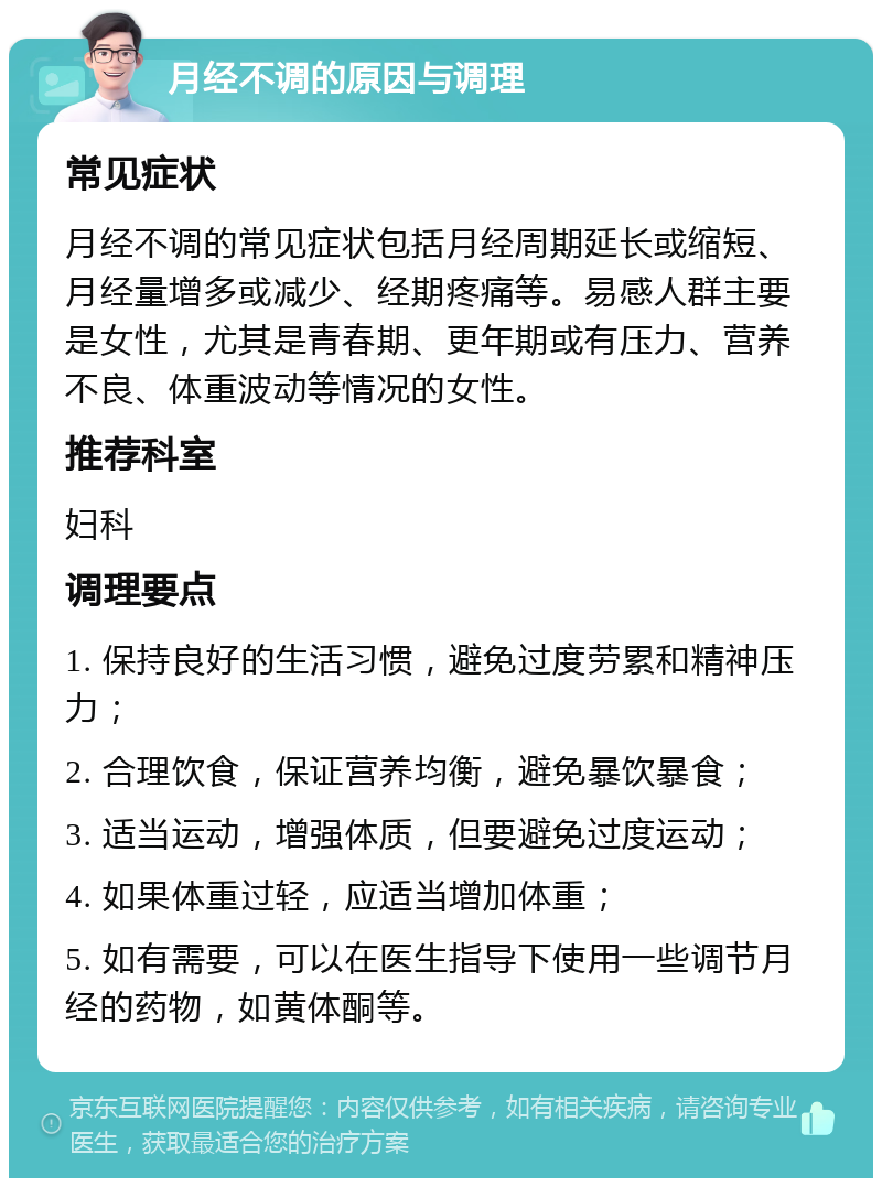 月经不调的原因与调理 常见症状 月经不调的常见症状包括月经周期延长或缩短、月经量增多或减少、经期疼痛等。易感人群主要是女性，尤其是青春期、更年期或有压力、营养不良、体重波动等情况的女性。 推荐科室 妇科 调理要点 1. 保持良好的生活习惯，避免过度劳累和精神压力； 2. 合理饮食，保证营养均衡，避免暴饮暴食； 3. 适当运动，增强体质，但要避免过度运动； 4. 如果体重过轻，应适当增加体重； 5. 如有需要，可以在医生指导下使用一些调节月经的药物，如黄体酮等。